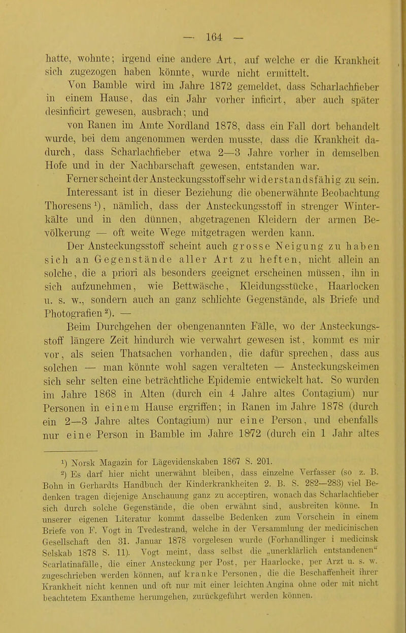 hatte wohnte; irgend eine andere Art, auf welche er die Krankheit sieh zugezogen haben könnte, wurde nicht ermittelt. Von Bamble wird im Jahre 1872 gemeldet, dass Scharlachfieber in einem Hause, das ein Jahr vorher infieirt, aber auch später desinficirt gewesen, ausbrach; und von Kauen im Amte Nordland 1878, dass ein Fall dort behandelt wurde, bei dem angenommen werden musste, dass die Krankheit da- durch, dass Scharlachfieber etwa 2—3 Jahre vorher in demselben Hofe und in der Nachbarschaft gewesen, entstanden war. Ferner scheint der Ansteckungsstoff sehr widerstandsfähig zu sein. Interessant ist in dieser Beziehung die obenerwähnte Beobachtung Thoresens1), nämlich, dass der Ansteckungsstoff in strenger Winter- kälte und in den dünnen, abgetragenen Kleidern der armen Be- völkerung — oft weite Wege mitgetragen werden kann. Der Ansteckungsstoff scheint auch grosse Neigung zu haben sich an Gegenstände aller Art zu heften, nicht allein an solche, die a priori als besonders geeignet erscheinen müssen, ihn in sich aufzunehmen, wie Bettwäsche, Kleidungsstücke, Haarlocken u. s. w., sondern auch an ganz schlichte Gegenstände, als Briefe und Photografien2). — Beim Durchgehen der obengenannten Fälle, wo der Ansteckungs- stoff längere Zeit hindurch wie verwahrt gewesen ist, kommt es mir vor, als seien Thatsachen vorhanden, die dafür sprechen, dass aus solchen — man könnte wohl sagen veralteten — Ansteckungskeimen sich sehr selten eine beträchtliche Epidemie entwickelt hat. So wurden im Jahre 1868 in Alten (durch ein 4 Jahre altes Contagium) nur Personen in einem Hause ergriffen; in Ranen im Jahre 1878 (durch ein 2—3 Jahre altes Contagium) nur eine Person, und ebenfalls nur eine Person in Bamble im Jahre 1872 (durch ein 1 Jahr altes x) Norsk Magazin for Liigevidenskaben 1867 S. 201. 2) Es darf hier nickt unerwähnt bleiben, dass einzelne Verfasser (so z. B. Bohn in Gerhardts Handbuch der Kinderkrankheiten 2. B. S. 282—283) viel Be- denken tragen diejenige Anschauung ganz zu acceptiren, wonach das Scharlachfieber sich durch solche Gegenstände, die oben erwähnt sind, ausbreiten könne. In unserer eigenen Literatur kommt dasselbe Bedenken zum Vorschein in einem Briefe von F. Vogt in Tvedestrand, welche in der Versammlung der medieinischen Gesellschaft den 31. Januar 1878 vorgelesen wurde (Forhandlinger i medicinsk Selskab 1878 S. 11). Vogt meint, dass selbst die „unerklärlich entstandenen Scarlatinafälle, die einer Ansteckung per Post, per Haarlocke. per Arzt u. s. w. zugeschrieben werden können, auf kranke Personen, die die Beschaffenheit ihrer Krankheit nicht kennen und oft nur mit einer leichten Angina ohne oder mit nicht beachtetem Exantheme herumgehen, zurückgeführt werden können.