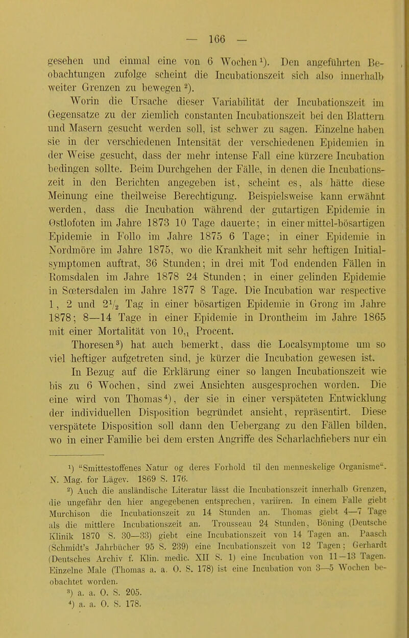 gesehen und einmal eine von 6 Wochen1). Den angeführten Be- obachtungen zufolge scheint die Incubationszeit sich also innerhalb weiter Grenzen zu bewegen 2). Worin die Ursache dieser Variabilität der Incubationszeit im Gegensatze zu der ziemlich constanten Incubationszeit bei den Blattern und Masern gesucht werden soll, ist schwer zu sagen. Einzelne haben sie in der verschiedenen Intensität der verschiedenen Epidemien in der Weise gesucht, dass der mehr intense Fall eine kürzere Incubation bedingen sollte. Beim Durchgehen der Fälle, in denen die Incubations- zeit in den Berichten angegeben ist, scheint es, als hätte diese Meinung eine theilweise Berechtigung. Beispielsweise kann erwähnt werden, dass die Incubation während der gutartigen Epidemie in Ostlofoten im Jahre 1873 10 Tage dauerte; in einer mittel-bösartigen Epidemie in Folio im Jahre 1875 6 Tage; in einer Epidemie in Nordmöre im Jahre 1875, wo die Krankheit mit sehr heftigen Initial- symptomen auftrat, 36 Stunden; in drei mit Tod endenden Fällen in Komsdalen im Jahre 1878 24 Stunden; in einer gelinden Epidemie in Scetersdalen im Jahre 1877 8 Tage. Die Incubation war respective 1, 2 und 21/2 Tag in einer bösartigen Epidemie in Grong im Jahre 1878; 8—14 Tage in einer Epidemie in Drontheim im Jahre 1865 mit einer Mortalität von 10n Procent. Thoresen3) hat auch bemerkt, dass die Localsymptome um so viel heftiger aufgetreten sind, je kürzer die Incubation gewesen ist. In Bezug auf die Erklärung einer so langen Incubationszeit wie bis zu 6 Wochen, sind zwei Ansichten ausgesprochen worden. Die eine wird von Thomas4), der sie in einer verspäteten Entwicklung der individuellen Disposition begründet ansieht, repräsentirt. Diese verspätete Disposition soll dann den TJebergang zu den Fällen bilden, wo in einer Familie bei dem ersten Angriffe des Scharlachfiebers nur ein *) Smittestoffenes Natur og deres Forhold til den menneskelige Organisme. N. Mag. for Lägev. 1869 S. 176. 2) Auch die ausländische Literatur lässt die Incubationszeit innerhalb Grenzen, die ungefähr den hier angegebenen entsprechen, variiren. In einem Falle giebt Murchison die Incubationszeit zu 14 Stunden an. Tbonias giebt 4—T Tage als die mittlere Incubationszeit an. Trousseau 24 Stunden. Böning (Deutsche Klinik 1870 S. 30—33) giebt eine Incubationszeit von 14 Tagen an. Faasch (Schmidt's Jahrbücher 95 S. 239) eine Incubationszeit von 12 Tagen: Gerhardt (Deutsches Archiv f. Klin. medic. XII 8. 1) eine Incubation von 11-13 Tagen. Einzelne Male (Thomas a. a. 0. S. 178) ist eine Incubation von 3—5 Wocben be- obachtet worden. 3) a. a. 0. S. 205. <) a. a. 0. S. 178.