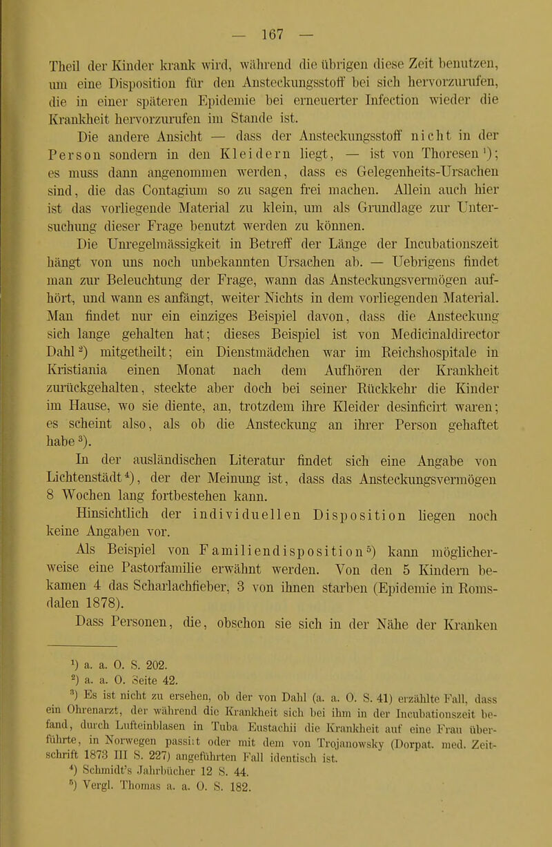 Tlieil der Kinder krank wird, während die übrigen diese Zeit benutzen, um eine Disposition für den Ansteckungsstoff bei sich hervorzurufen, die in einer späteren Epidemie bei erneuerter Infection wieder die Krankheit hervorzurufen im Stande ist. Die andere Ansicht — dass der Ansteckungsstoff nicht in der Person sondern in den Kleidern liegt, — ist von Theresen1); es muss dann angenommen werden, dass es Gelegenheits-Ursachen sind, die das Contagimn so zu sagen frei machen. Allein auch hier ist das vorliegende Material zu klein, um als Grandlage zur Unter- suchung dieser Frage benutzt werden zu können. Die Unregelmässigkeit in Betreff der Länge der Inkubationszeit hängt von uns noch unbekannten Ursachen ab. — Uebrigens findet man zur Beleuchtung der Frage, wann das Ansteckungsvermögen auf- hört, und wann es anfängt, weiter Nichts in dem vorliegenden Material. Man findet nur ein einziges Beispiel davon, dass die Ansteckung sich lange gehalten hat; dieses Beispiel ist von Medicinaldirector Dahl 2) mitgetheilt; ein Dienstmädchen war im Reichshospitale in Kristiania einen Monat nach dem Aufhören der Krankheit zm-ückgehalten, steckte aber doch bei seiner Rückkehr die Kinder im Hause, wo sie diente, an, trotzdem ihre Kleider desinficirt waren; es scheint also, als ob die Ansteckung an ihrer Person gehaftet habe3). In der ausländischen Literatur findet sich eine Angabe von Lichtenstädt4), der der Meinung ist, dass das Ansteckungsvermögen 8 Wochen lang fortbestehen kann. Hinsichtlich der individuellen Disposition liegen noch keine Angaben vor. Als Beispiel von Familiendisposition5) kann möglicher- weise eine Pastorfamilie erwähnt werden. Von den 5 Kindern be- kamen 4 das Scharlachfieber, 3 von ihnen starben (Epidemie in Roms- dalen 1878). Dass Personen, die, obschon sie sich in der Nähe der Kranken !) a. a. 0. S. 202. 2) a. a. 0. Seite 42. 3) Es ist nicht zu ersehen, ob der von Dahl (a. a. 0. S. 41) erzählte Fall, dass ein Ohrenarzt, der während die Krankheit sich bei ihm in der Encubationszeit be- fand, durch Lufteinblasen in Tuba Eustachi! die Krankheit auf eine Frau über- führte, in Norwegen passiit oder mit dem von Trojanowsky (Dorpat. med. Zeit- schrift 1873 III S. 227) angeführten Fall identisch ist. *) Schmidt's Jahrbücher 12 S. 44. 6) Vergl. Thomas a. a. 0. S. 182.