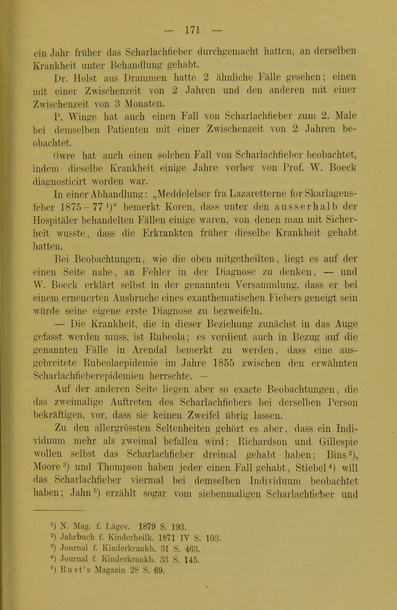 ein .Jahr früher das Scharlachfieber durchgemacht hatten, an derselben Krankheit unter Behandlung gehabt. Dr. Holst aus I»rammen hatte 2 ähnliche Fälle gesehen; einen mit einer Zwischenzeit von 2 Jahren und den anderen mit einer Zwischenzeit von 3 Monaten. P. Winge hat auch einen Fall von Scharlachfieber zum 2. Male bei demselben Patienten mit einer Zwischenzeit von 2 Jahren be- obachtet. Öwre hat auch einen solchen Fall von Scharlachtieber beobachtet, indem dieselbe Krankheit einige Jahre vorher von Prof. W. Boeck diagnosticirt worden war. In einer Abhandlung: „Mecldelelser fra Lazaretterne for Skarlagens- ieber 1875-77 1) bemerkt Koren, dass unter den ausserhalb der Hospitäler behandelten Fällen einige waren, von denen man mit Sicher- heit wusste, dass die Erkrankten früher dieselbe Krankheit gehabt hatten. Bei Beobachtungen, wie die oben mitgetheilten, liegt es auf der einen Seite nahe, an Fehler in der Diagnose zu denken, — und W. Boeck erklärt selbst in der genannten Versammlung, dass er bei einem erneuerten Ausbruche eines exanthematischen Fiebers geneigt sein würde seine eigene erste Diagnose zu bezweifeln. — Die Krankheit, die in dieser Beziehung zunächst in das Auge gefasst werden muss, ist Rubeola; es verdient auch in Bezug auf die genannten Fälle in Arendal bemerkt zu werden, dass eine aus- gebreitete Rubeolaepidemie im Jahre 1855 zwischen den erwähnten Scharlachfieberepidemien herrschte. — Auf der anderen Seite liegen aber so exaete Beobachtungen, die das zweimalige Auftreten des Scharlachfiebers bei derselben Person bekräftigen, vor, dass sie keinen Zweifel übrig lassen. Zu den allergrössten Seltenheiten gehört es aber, dass ein Indi- viduum mehr als zweimal befallen wird: Richardson und Gillespie wollen selbst das Scharlachfieber dreimal gehabt haben; Bins2), Moore3) und Thompson haben jeder einen Fall gehabt, Stiebel4) will das Scharlachfieber viermal bei demselben Individuum beobachtet haben; Jahn5) erzählt sogar vom siebenmaligen Scharlachfieber und ') N. Mag. f. Lägev. 1879 S. 193. 2) Jahrbuch f. Kinderheilk. 1871 IV S. 103. M Journal f. Kinderkrankh. 31 S. 468. 4) Journal f. Kinderkrankh. 33 S. 145. *) Rust's Magazin 28 S. 69.