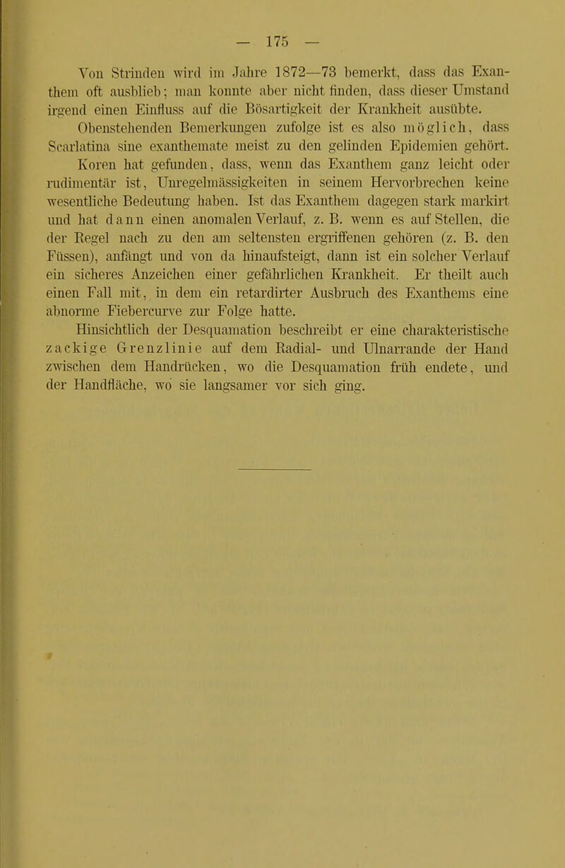 Von Strinden wird im Jahre 1872—73 bemerkt, dass das Exan- them oft ausblieb; man konnte aber nicht finden, dass dieser Umstand irgend einen Einfluss auf die Bösartigkeit der Krankheit ausübte. Obenstellenden Bemerkungen zufolge ist es also möglich, dass Scarlatina sine exanthemate meist zu den gelinden Epidemien gehört. Koren hat gefunden, dass, wenn das Exanthem ganz leicht oder rudimentär ist, Unregelmässigkeiten in seinem Hervorbrechen keine wesentliche Bedeutung haben. Ist das Exanthem dagegen stark markirt und hat dann einen anomalen Verlauf, z.B. wenn es aufstellen, die der Kegel nach zu den am seltensten ergriffenen gehören (z. B. den Füssen), anfängt und von da hinaufsteigt, dann ist ein solcher Verlauf ein sicheres Anzeichen einer gefährlichen Krankheit. Er theilt auch einen Fall mit, in dem ein retardirter Ausbruch des Exanthems eine abnorme Fiebercurve zur Folge hatte. Hinsichtlich der Desquamation beschreibt er eine charakteristische zackige Grenzlinie auf dem Radial- und Ulnarrande der Hand zwischen dem Handrücken, wo die Desquamation früh endete, und der Handfläche, wo sie langsamer vor sich ging.