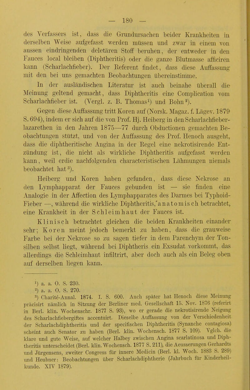 des Verfassers ist, dass die Grundursachen beider Krankheiten in derselben Weise aufgefasst werden müssen und zwar in einem von aussen eindringenden deletären Stoff beruhen, der entweder in den Fauces local bleiben (Diphtheritis) oder die ganze Blutmasse afficiren kann (Scharlachfieber). Der Keferent findet, dass diese Auffassung mit den bei uns gemachten Beobachtungen übereinstimme. In der ausländischen Literatur ist auch beinahe überall die Meinung geltend gemacht, dass Diphtheritis eine Complication vom Scharlachfieber ist. (Vergl. z. B. Thomas1) und Bonn2). Gegen diese Auffassung tritt Koren auf (Norsk. Magaz. f. Lägev. 1879 S. 694), indem er sich auf die von Prof. Hj. Heiberg in den Scharlachfieber- lazarethen in den Jahren 1875—77 durch Obductionen gemachten Be- obachtungen stützt, und von der Auffassung des Prof. Henoch ausgeht, dass die diphtherische Angina in der Regel eine nekrotisirende Ent- zündung ist, die nicht als wirkliche Diphtheritis aufgefasst werden kann, weil erdie nachfolgenden characteristischen Lähmungen niemals beobachtet hat3). Heiberg und Koren haben gefunden, dass diese Nekrose an den Lymphapparat der Fauces gebunden ist — sie finden eine Analogie in der Affection des Lymphapparates des Darmes bei Typhoid- Fieber —, während die wirkliche Diphtheritis,'anatomis ch betrachtet, eine Krankheit in der Schleimhaut der Fauces ist. Klinisch betrachtet gleichen die beiden Krankheiten einander sehr; Koren meint jedoch bemerkt zu haben, dass die grauweise Farbe bei der Nekrose so zu sagen tiefer in dem Parenchym der Ton- silben selbst liegt, während bei Diphtheris ein Exsudat vorkommt, das allerdings die Schleimhaut infiltrirt, aber doch auch als ein Beleg oben auf derselben liegen kann. 1) a. a. 0. S. 230. 2) a. a. 0. S. 270. 3) Charite-Annal. 1874. I. S. 600. Auch später hat Henoch diese Meinung präcisirt nämlich in Sitzung der Berliner med. Gesellschaft 15. Nov. 1876 (referirt in Berl. klin. Wochenschr. 1877 S. 93), wo er gerade die nekrotisirende Neigung des Scharlachfiebergiftes accentuirt. Dieselbe Auffassung von der Verschiedenheit der Scharlachdiphtheritis und der speeifischen Diphtheritis (Synanche contagiosa) scheint auch Senator zu haben (Berl. klin. Wochensch. 1877 S. 109). Vglch. die klare und gute Weise, auf welcher Halbey zwischen Angina scarlatinosa und Diph- theritis unterscheidet (Berl. klin. Wochensch. 1877 S. 211), die Acusserungen Gerhardts und Jürgensens, zweiter Congress für innere Medicin (Berl. kl. Woch. 1883 S. 289) und Heubner: Beobachtungen über Scharlachdiphtherie (Jahrbuch für Kinderheil- kunde. XIV 1879).