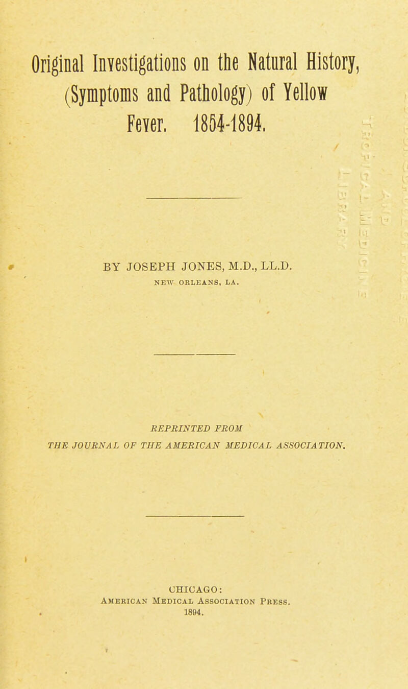 Original Investigations on the Natural History, (Symptoms and Pathology) of Yellow Fever. 1854-1891. # BY JOSEPH JONES, M.D., LL.D. NEW OELEANS, LA. REPRINTED FROM THE JOURNAL OF THE AMERICAN MEDICAL ASSOCIATION. CHICAGO: American Medical Association Press. 1894.