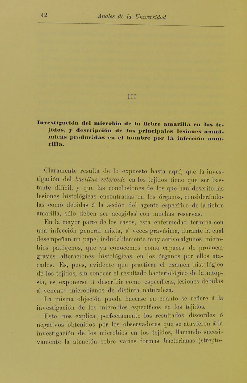 III Investigación del microbio de la fiebre amarilla en los te- jidos, y descripción de las principales lesiones anató- micas pro<lncidas en el hombre por la infección ama- rilla. Claramente resulta de lo expuesto hasta aquí, que la inves- t¡gac¡()n del bacillus icteroide eu los tejidos ticuc que ser bas- tante difícil, y que las conclusiones de los que hau descrito las lesiones histológicas encontradas en los órganos, considerándo- las como debidas á la acción del agente específico de la fiebre amarilla, sólo deben ser acogidas con muchas reservas. En la mayor parte de los casos, esta enfermedad termina con una infección general mixta, ú veces gravísima, durante la cual desempeñan un papel indudablemente muy activo algunos micro- bios patógenos, que ya conocemos como capaces de provocar graves alteraciones histológicas en los órganos por ellos ata- cados. Es, pues, evidente que practicar el examen histológico de los tejidos, sin conocer el resultado bacteriológico de la autop- sia, es exponerse á describir como específicas, lesiones debidas á venenos microbianos de distinta naturaleza. La misma objeción puede hacerse en cuanto se refiere sí la investigación de los microbios específicos en los tejidos. Esto nos explica, perfectamente los resultados discordes ó negativos obtenidos por los observadores que se atuvieron á la investigación de los microbios en los tejidos, llamando sucesi- vamente la atención sobre varias formas bacterianas (strepto-