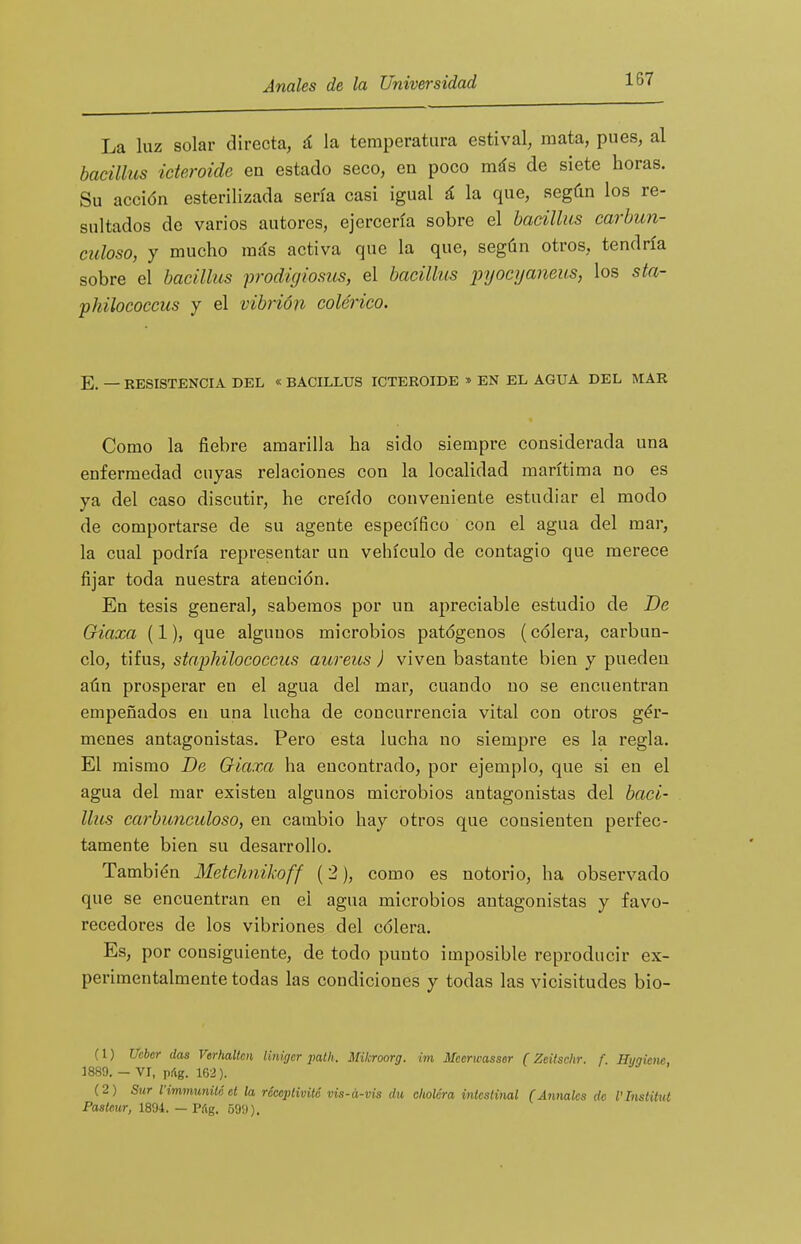 La luz solar directa, á la temperatura estival, mata, pues, al baeillus ideroide en estado seco, en poco más de siete horas. Su acción esterilizada sería casi igual á la que, según los re- sultados de varios autores, ejercería sobre el baeillus carbun- cidoso, y mucho más activa que la que, según otros, tendría sobre el baeillus prodigiosiis, el baeillus pyocyaneus, los sta- philococeus y el vibrión colérico. E. — RESISTENCIA DEL « BACILLUS ICTEROIDE » EN EL AGUA DEL MAR Como la fiebre amarilla ha sido siempre considerada una enfermedad cuyas relaciones con la localidad marítima no es ya del caso discutir, he creído conveniente estudiar el modo de comportarse de su agente específico con el agua del mar, la cual podría representar un vehículo de contagio que merece fijar toda nuestra atención. En tesis general, sabemos por un apreciable estudio de De Giaxa (1), que algunos microbios patógenos (cólera, carbun- clo, tifus, staphilococcus aureits ) viven bastante bien y pueden aún prosperar en el agua del mar, cuando no se encuentran empeñados en una lucha de concurrencia vital con otros gér- menes antagonistas. Pero esta lucha no siempre es la regla. El mismo De Giaxa ha encontrado, por ejemplo, que si en el agua del mar existen algunos microbios antagonistas del baei- llus earbunculoso, en cambio hay otros que consienten perfec- tamente bien su desarrollo. También Metchnikoff (2), como es notorio, ha observado que se encuentran en ei agua microbios antagonistas y favo- recedores de los vibriones del cólera. Es, por consiguiente, de todo punto imposible reproducir ex- perimentalmente todas las condiciones y todas las vicisitudes bio- (1) Ucher das Vtrhallcn tinigcr 2>atli. Mikroorg. im Mcerwasssr (Zeitsclir. f. Hygieiie, 1889. — VI, p¡ig. 162). (2) Sur VimmtmiU tt la ríccptivüé vis-á-vis du cholera inteslinal (Anuales de l'Instituí Pastmr, 1894. — Píig. 599).