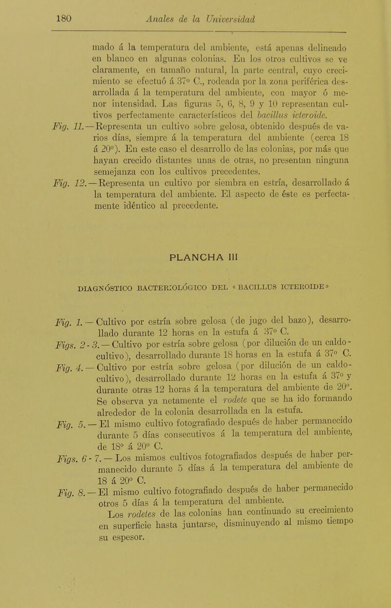 inado á la temperatura del anibienle, está apenas delineado en blanco en algunas colonias. En los otros cultivos se ve claramente, en tamaño natural, la parte central, cuyo creci- miento se efectuó á 37 C, rodeada por la zona periférica des- arrollada á la temperatura del ambiente, con mayor ó me- nor intensidad. Las figuras '>, G, iS, 9 y 1(J representan cul- tivos perfectamente característicos del hacillus ideroide. Fig. 11. — Representa un cultivo sobre gelosa, obtenido después de va- rios días, siempre á la temperatura del ambiente (cerca 18 á 20°). Eu este caso el desarrollo de las colonias, por más que hayan crecido distantes unas de otras, no presentan ninguna semejanza con los cultivos precedentes. Mg. 12.—Representa un cultivo por siembra en estría, desarrollado á la temperatura del ambiente. El aspecto de éste es perfecta- mente idéntico al precedente. PLANCHA III DIAGNÓSTICO BACTERIOLÓGICO DEL « BACILLUS ICTEROIDE» Fig. 1 —Cultivo por estría sobre gelosa (de jugo del bazo), desarro- llado durante 12 horas en la estufa á BT» C. Figs. 2-5. —Cultivo por esti-ía sobre gelosa (por dilución de un caldo- cultivo), desarrollado durante 18 horas en la estufa á 37o C. Fig. 4.— Cultivo por estría sobre gelosa (por dilución de un caldo- cultivo), desarrollado durante 12 horas en la estufa á 37» y durante otras 12 horas á la temperatui-a del ambiente de 20^ Se observa ya netamente el rodete que se ha ido formando alrededor de la colonia desarrollada en la estiifa. 5. _ El mismo cultivo fotografiado después de haber permanecido durante 5 días consecutivos á la temperatura del ambiente, de 18° á 20° C. pigg^ g - 7. — Los mismos cultivos fotografiados después de haber per- manecido durante 5 días á la temperatura del ambiente de 18 á 20° C. , .- Pig^ S._E1 mismo cultivo fotografiado después de haber permanecido otros 5 días á la temperatura del ambiente. Los rodetes de las colonias han continuado su crecnniento en superficie hasta juntarse, disminuyendo al mismo tiempo su espesor.