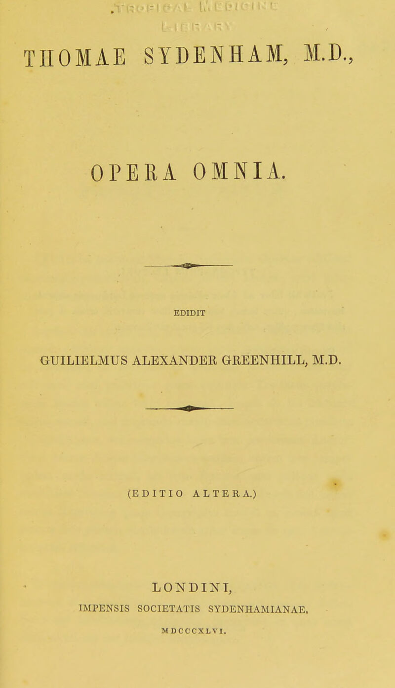 THOMAE SYDENHAM, OPERA OMNIA. M.D., EDIDIT GUILIELMUS ALEXANDER GREENHILL, M.D. (EDITIO ALTERA.) LONDINI, IMPENSIS SOCIETATIS SYDENHAMIANAE. MDCCCXLVI.