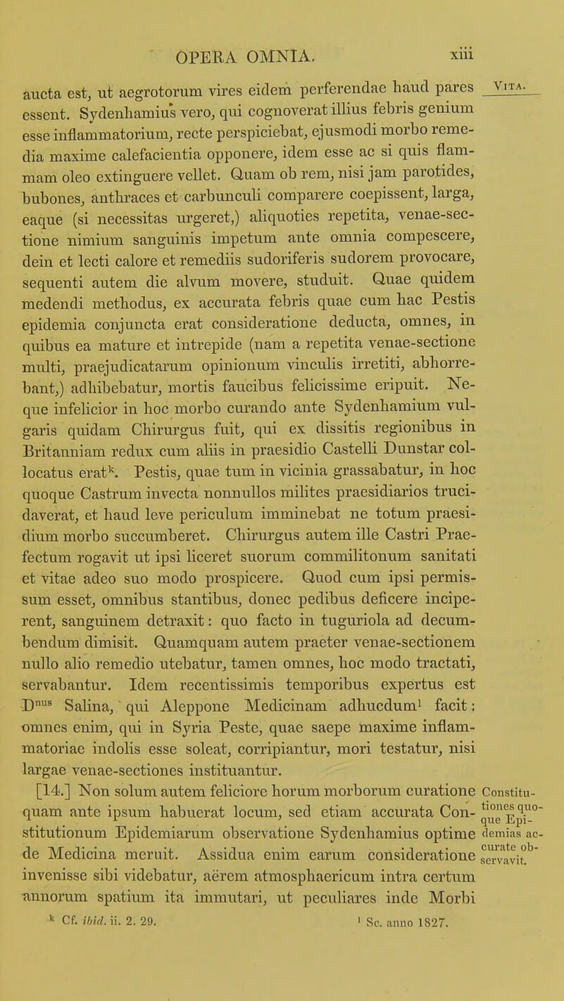 aucta est, ut aegrotorum vires eidem perferendae haud pares _ V'ta- essent. Sydenliamius vero, qui cognoverat niius febris genium esse inflammatorium, recte perspiciebat, ejusmodi morbo reme- dia maxime calefacientia opponere, idem esse ac si quis flam- mam oleo extinguere vellet. Quam ob rem, nisi jam parotides, bubones, antliraces et carbunculi comparere coepissent, larga, eaque (si necessitas urgeret,) aliquoties repetita, venae-sec- tioue nimium sanguinis impetum ante omnia compescerej dein et lecti calore et remediis sudoriferis sudorem provocare, sequenti autem die alvum movere, studuit. Quae quidem medendi methodus, ex accurata febris quae cum bac Pestis epidemia conjuncta erat consideratione deducta, omnes, in quibus ea mature et intrepide (nam a repetita venae-sectione multi, praejudicatarum opinionum vinculis irretiti, abhorre- bant,) adhibebatur, mortis faucibus felicissime eripuit. Ne- que infeUcior in hoc morbo curando ante Sydenhamium vul- garis quidam Chirurgus fuit, qui ex dissitis regionibus in Britanniam redux cum aliis in praesidio Castelli Dunstar col- locatus erat''. Pestis, quae tum in vicinia grassabatur, in hoc quoque Castrum invecta nonnullos mihtes praesidiarios truci- daverat, et haud leve periculum imminebat ne totum praesi- dium morbo succumberet. Chirurgus autem ille Castri Prae- fectum rogavit ut ipsi liceret suoru.m commilitonum sanitati et vitae adeo suo modo prospicere. Quod cum ipsi permis- sum esset, omnibus stantibus, donec pedibus deficere incipe- rent, sanguinem detraxit: quo facto in tuguriola ad decum- bendum dimisit. Quamquam autem praeter venae-sectionem nuUo alio remedio utebatur, tamen omnes, hoc modo tractati, servabantur. Idem recentissimis temporibus expertus est D^ Salina, qui Aleppone Medicinam adhucdum' facit: omnes enim, qui in Syria Peste, quae saepe maxime inflam- matoriae indolis esse soleat, corripiantur, mori testatur, nisi largae venae-sectiones instituantur. [14.] Non solum autem feliciore horum morborum curatione Constitu- quam ante ipsum habuerat locum, sed etiam accurata Con- quEpi-° stitutionum Epidemiarum observatione Sydenhamius optime demias ac- de Medicina mernit. Assidua enim earum consideratione sCTvavit*^' invenisse sibi videbatur, aerem atmosphaericum intra certum nnnorum spatium ita immutari, ut peculiares inde Morbi  Cf. ibid. ii. 2. 29. ' Sc. anno 1827.