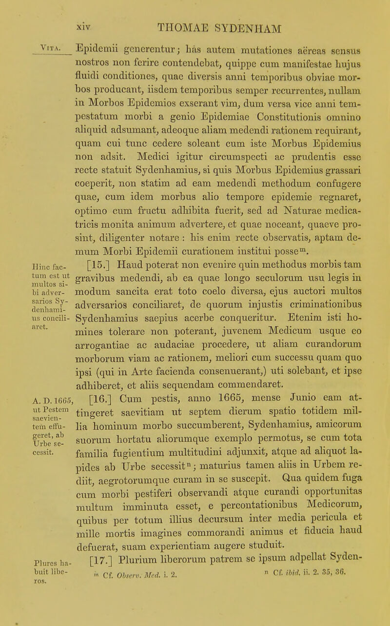 ^'•^-^- Epidemii generentur 3 h.is autem mutationes aereas sensus nostros non ferire contendebat, quippe cum manifestae bujus fluidi conditiones, quac diversis anni temporibus obviae mor- bos producant, iisdem temporibus semper recurrentes, nuUam in Morbos Epidemios exserant vim, dum versa vice anni tem- pestatum morbi a genio Epidemiae Constitutionis omnino aliquid adsumant, adeoque aliam medendi rationem requirant, quam cui tunc cedere soleant cum iste Morbus Epidemius non adsit. Medici igitur circumspecti ac prudentis esse recte statuit Sydenhamius, si quis Morbus Epidemius grassari coeperit, non statim ad eam medendi metbodum confugere quae, cum idem morbus alio tempore epidemie regnaret, optimo cum fructu adliibita fuerit, sed ad Naturae medica- tricis monita animum advertere, et quae uoceant, quaeve pro- sint, diligenter notare : bis enim recte observatis, aptam de- mum Morbi Epidemii curationem institui posse^. Hinc fac- [l^-] Haud potcrat non evenire quin metbodus morbis tam imiitorsr*^ gravibus medendi, ab ea quae longo seculorum usu legis in bi adver- modum sancita erat toto coelo diversa, ejus auctori multos denhamf' ^dversarios conciliaret, de quorum injustis criminationibus us conciii- Sydenhamius saepius acerbe conqueritur. Etenim isti bo- ^*^' mines tolerare non poterant, juvenem Medicum usque eo arrogantiae ac audaciae procedere, ut aliam curandorum morborum viam ac rationem, meliori cum successu quam quo ipsi (qui in Arte facienda consenuerant,) uti solebant, et ipse adhiberet, et aliis sequendam commendaret. A. D. 1665, [16.] Cum pestis, anno 1665, mense Junio eam at- utPestem fjng.gj.et saevitiam ut septem dierum spatio totidem mil- saevieu- ^ , , tem effu- lia homiuum morbo succumberent, Sydenhamius, amicorum iJrbe'se^ suorum hortatu ahorumque exemplo permotus, se cum tota cessit. familia fugientium multitudini adjunxit, atque ad ahquot la- pides ab Urbe secessit; maturius tamen ahis in Urbem re- diit, aegrotorumque curam in se suscepit. Qua quidem fuga cum morbi pestiferi observandi atque curandi opportunitas raultum imminuta esset, e percontationibus iMedicorum, quibus per totum illius decursum inter media pericula et mille mortis imagines commorandi animus et fiducia haud defuerat, suam experientiam augere studuit. Piurcs ha- [17.] Plurium liberorum patrem se ipsum adpeUat Syden- buit libe- ^ i 2. n Cf. ihid. ii. 2. 35, 36. ros.