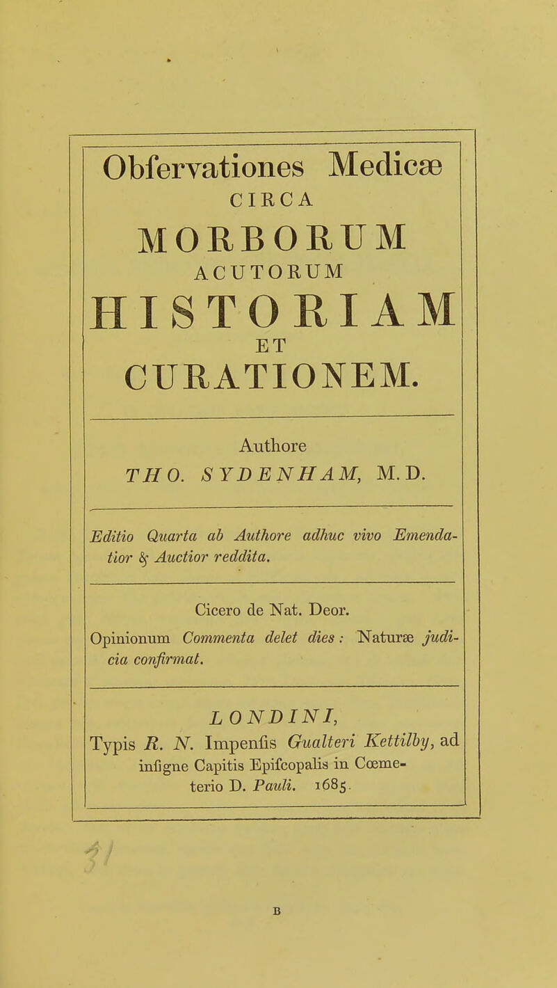 Obfervationes Medicae CIRCA MORBORUM ACUTORUM HISTORIAM E T CURATIONEM. Authore THO. SYDENHAM, M. D. Editio Quarta ah Authore adhuc vivo Emenda- tior Auctior reddita. Cicero de Nat. Deor. Opinionum Commenta delet dies: Naturse judi- cia confirmat. LONDINI, Typis R. N Impenfis Gualteri Kettilby, ad infjgne Capitis Epifcopalis in Cceme- terio D. Pauli. 1685. B