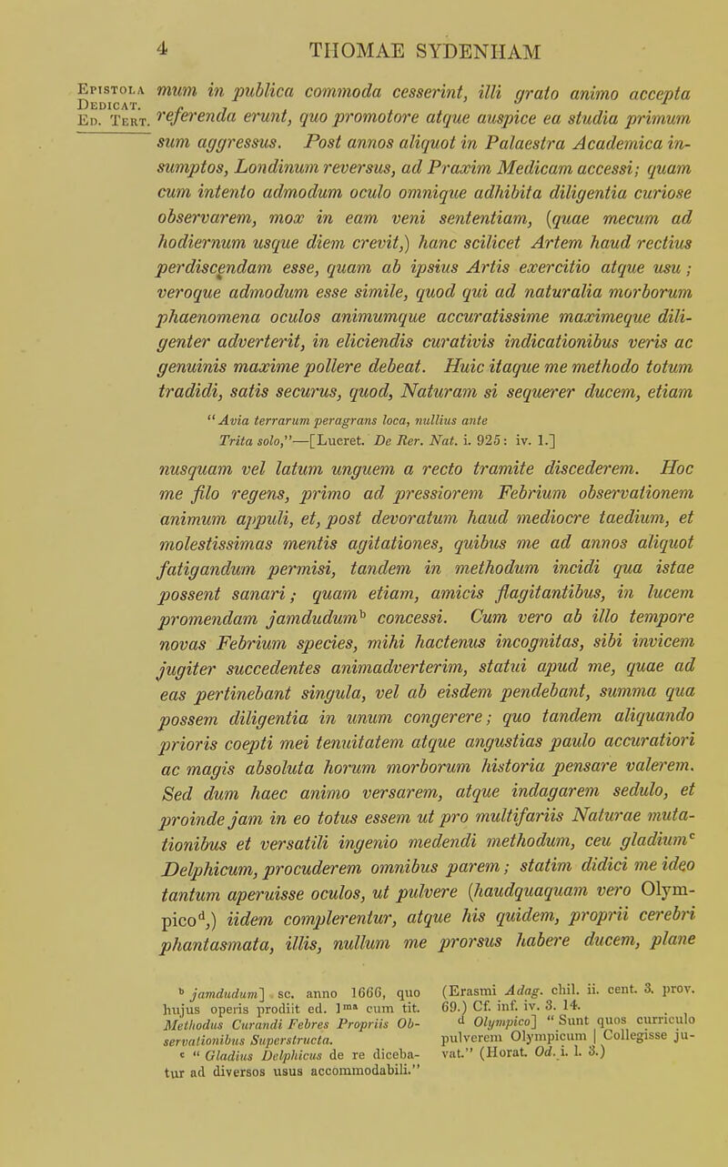 Epistola mum in publica commoda cesserint, illi qrato animo accepta Ed. Tert. ^'sftifenda erunt, quo promotore atque auspice ea studia primum sum aggressus, Post annos aliquot in Palaestra Academica in- sumptos, Londinum reversus, ad Pi^axim Medicam accessi; quam cum intento admodum oculo omnique adhibita diligentia curiose observarem, mox in eam veni sententiam, {quae mecum ad hodiernum usque diem crevit,) hanc scilicet Artem haud rectius perdiscendam esse, quam ab ipsius Artis exercitio atque v^u; veroque admodum esse simile, quod qui ad naturalia morborum phaenomena oculos animumque accuratissime maximeque dili- genter adverterit, in eliciendis curativis indicationibus veris ac genuinis maxime pollere debeat. Huic itaque me methodo totum tradidi, satis securus, quod, Naturam si sequerer ducem, etiam  Avia terrarum peragrans loca, nullius anie Trita solo,—[Lucret. De Rer. Nat. i. 925: iv. 1.] nusquam vel latum unguem a recto tramite discederem. Hoc me filo regens, primo ad pressiorem Febrium observationem animum appuli, et, post devoratum haud mediocre taedium, et molestissimas mentis agitationes, quibus me ad annos aliquot fatigandum permisi, tandem in methodum incidi qua istae possent sanari; quam etiam, amicis flagitantibus, in lucevi promendam jamdudum^ concessi. Cum vero ab illo tempore novas Febrium species, mihi hactenus incognitas, sibi invicem Jugiter succedentes animadverterim, statui apud me, quae ad eas pertinebant singula, vel ab eisdem pendebant, summa qua possem diligentia in unum congerere; quo tandem aliquando prioris coepti mei tenuitatem atque angustias paulo accuratiori ac magis absoluta horum morborum historia pensare valerem. Sed dum haec animo versarem, atque indagarem sedulo, et proinde jam in eo totus essem ut pro multifariis Naturae muta- tionibus et versatili ingenio medendi methodum, ceu gladium'' Delphicum, procuderem omnibus parem; statim didici me ideo tantum aperuisse oculos, ut pulvere {haudquaquam vero Olym- pico'',) iidem complerentur, atque his quidem, proprii cerebri phantasmata, illis, nullum me prorsus habere ducem, plane » jamdudum'] sc. anno 1666, quo (Erasmi Adag. cliil. ii. cent. 3. prov. hujus operis prodiit ed. l cum tit. 69.) Cf. inf. iv. 3. 14. Methodus Curandi Febres Propriis Ob- <^ Olympico]  Sunt quos curnculo servationibus Superstructa. pulverem Olympicum | Collegisse ju- '  Gladius Delphicus de re diceba- vat. (Horat Od. i. 1. 3.) tur ad diversos usus accommodabili.