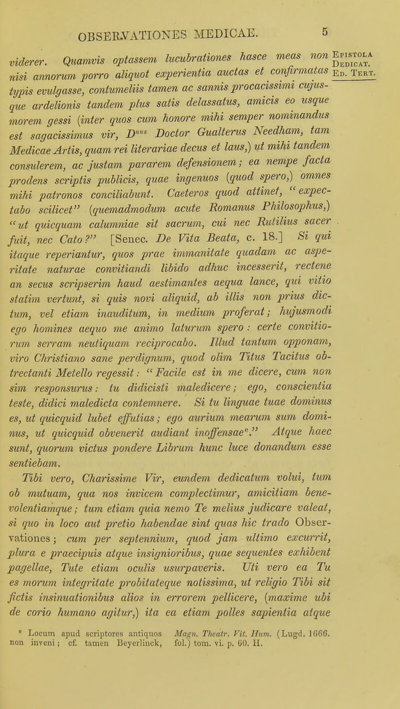 viderer. Quamvis optassem lucubrationes hasce meas non Epi^stola nisi annorum porro aliquot experientia auctas et confirmatas ed. Tert. typis evulgasse, contumeliis tamen ac sannis procacissimi cujus- que ardelionis tandem plus satis delassatus, amicis eo usque morem gessi (inter quos cum honore mihi semper nominandus est sagacissimus vir, D' Doctor Gualterus Needham, tam Medicae Artis, quam rei literariae decus et laus,) ut mihi tandem conmlerem, ac justam pararem defensionem; ea nempe facta prodens scriptis publicis, quae ingenuos {quod spero,) omnes mihi patronos conciliabunt. Caeteros quod attinet, expec- tubo scilicet {quemadmodum acute Romanus Philosophus,) ut quicquam calumniae sit sacrum, cui nec Rutilius sacer . fuit, nec Cato? [Senec. De Vita Beata, c. 18.] Si qui itaque reperiantur, quos prae immanitate quadam ac aspe- ritate naturae convitiandi libido adhuc incesserit, rectene an secus scripserim haud aestimantes aequa lance, qui vitio statim vertunt, si quis novi aliquid, ab illis non prius dic- tum, vel etiam inauditum, in medium proferat; hujusmodi ego homines aequo me animo laturum spero : certe convitio- rum serram neutiquam reciprocabo. Illud tantum ojjponam, viro Christiano sane perdignum, quod olim Titus Tacitus ob- trectanti Metello regessit:  Facile est in me dicere, cum non sim responsurus: tu didicisti maledicere; ego, conscientia teste, didici maledicta contemnere. Si tu linguae tuae dominus es, ut quicquid luhet effutias; ego aurium mearum sum domi- nus, ut quicquid obvenerit audiant inoffensae^. Atque haec sunt, quorum victus pondere Libmm hunc luce donandum esse seniiebam. Tibi vero, Charissime Vir, eundem dedicatum volui, tum ob mutuam, qua nos invicem complectimur, amicitiam bene- volentiamque; tum etiam quia nemo Te melius judicare valeat, si quo in loco aut pretio habendae sint quas hic trado Obser- vationes; cum per septennium, quod jam ultimo excurrit, plura e praecipuis atque insignioribus, quae sequentes exhibent pagellae, Tute etiam oculis usurpaveris. Uti vero ea Tu es morum integritate probitateque notissima, ut religio Tibi sit fictis insinuationibus alios in errorem pellicere, {maxime ubi de corio humano agitur,) ita ea etiam polles sapientia atque ° Locum apud scriptores antiquos Magn. Theatr. Vit. Hum. (Lugd, 1666. non inveni; cf. tamen Beyerlinck, fol.) tom. vi. p. 00. H.