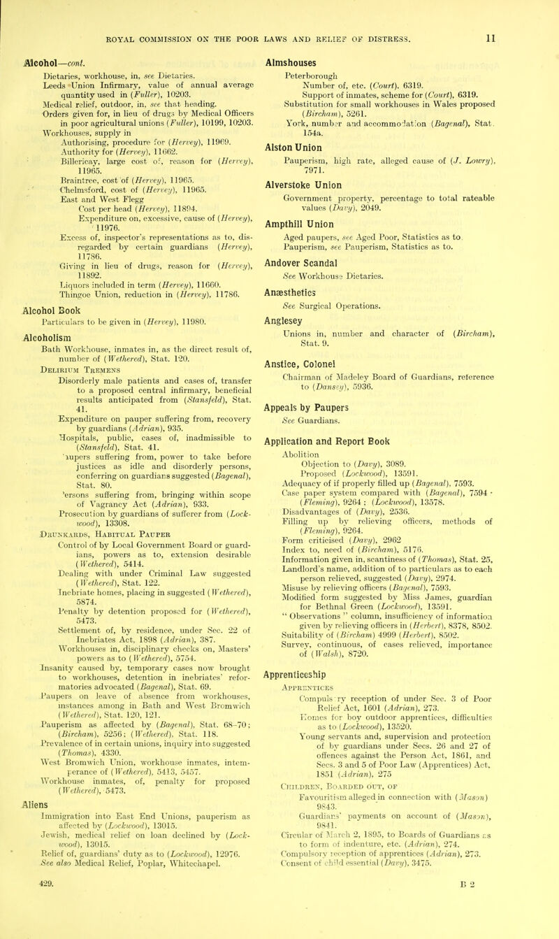 Alcohol—cwiL Dietaries, workhouse, in, see Dietaries. Leeds Union Infirmary, value of annual average quantity used in (Fuller), 10203. Medical relief, outdoor, in, see that heading. Orders given for, in lieu of drugs by Medical Officers in poor agricultural unions {Fuller), 10199, 10203. Workhouses, supply in Authorising, procedure for (Hervey), 11969. Authority for {Hervey), 11662. ■ Billericay, large cost of, reason for {Hervey), 11965. Braintree, cost of {Hervey), 11965. ■ Chelmsford, cost of {Hervey), 11965. East and West Flegg Cost per head {Hervey), 11894. Expenditure on, excessive, cause of {Hervey), 11976. Excess of, inspector's representations as to, dis- regarded by certain guardians {Hervey), 11786. Giving in lieu of drugs, reason for {Hervey), n892. Liquors included in t«rm {Hervey), 11660. Thingoe Union, reduction in {Hervey), 11786. Alcohol Book I'articulars to be given in {Hervey), 11980. Alcoholism Bath Workhouse, inmates in, as the direct result of, number of (Wethered), Stat. 120. Delirium Tremens Disorderly male patients and cases of, transfer to a proposed central infirmary, beneficial results anticipated from {Stansfeld), Stat. 41. Expenditure on pauper suffering from, recovery by guardians {Adrian), 935. Hospitals, public, cases of, inadmissible to {Stansfeld), Stat. 41. lupcrs suffering from, power to take before justices as idle and disorderly persons, conferring on guardians suggested (iJag'enaZ), Stat. 80. 'ersons suffering from, bringing within scope of Vagrancy Act {Adrian), 933. Prosecution by guardians of sufferer from {Loek- wood), 13308. Drunkards, Habitual Pauper Control of by Local Government Board or guard- ians, powers as to, extension desirable { Wethered), 5414. Dealing with under Criminal Law suggested (Wethered), Stat. 122. Inebriate homes, placing in suggested ( Wethered), 5874. Penalty by detention proposed for (Wethered), 5473. Settlement of, by residence, under Sec. 22 of Inebriates Act, 1898 {Adrian), 387. Workhouses in, disciplinary checks on. Masters' powers as to (Wethered), 5754. Insanity caused by, temporary cases now brought to workhouses, detention in inebriates' refor- matories advocated {Bagenal), Stat. 69. -Paupers on leave of absence from workhouses, instances among in Bath and West Bromwich {Wethered), Stat. 120, 121. Pauperism as affected by {Bagenal), Stat. 68-70; {Bircham), 5256: {Wethered), Stat. 118. Prevalence of in certain unions, inquiry into suggested {Thomas), 4330. West Bromwich Union, workhouse inmates, intem- perance of {Wethered), 5413, 5457. Workhouse inmates, of, penalty for proposed (IFe/Ziercrf), 5473. Aliens Immigration into East End Unions, pauperism as aft'ectcd by {Lockwood), 13015. Jewish, medical relief on loan declined by {Lock- wood), 13015. Relief of, guardians' duty as to {Lockwood), 12976. See also Medical Rehef, Poplar, Whitechapel. Almshouses Peterborough Number of, etc. {Court), 6319. Support of inmates, scheme for {Court), 6319. Substitution for small workhouses in Wales proposed {Bircham), 5261. York, number and accommodation {Bagenal), Stat. 154a. Alston Union Pauperism, high rate, alleged cause of (.7. Lowri/), 7971. Alverstoke Union Government property, percentage to total rateable values {Davy), 2049. Ampthill Union Aged paupers, see Aged Poor, Statistics as to. Pauperism, see Pauperism, Statistics as to. Andover Scandal See Workhouse Dietaries. Anaesthetics See Surgical Operations. Anglesey Unions in, number and character of {Bircham}, Stat. 9. Anstice, Colonel Chairman of Madeley Board of Guardians, reference to {Dansey), 5936. Appeals by Paupers See Guardians. Application and Report Book Abolition Objection to {Davy), 3089. Proposed {Lockivood), 13591. Adequacy of if properly filled up {Bagenal), 7593. Case paper system compared with {Bagenal), 7594 • {Fleming), 9264 ; {Lockwood), 13578. Disadvantages of {Davy), 2536. Filling up bv relieving officers, methods of {Fleming), 9264. Form criticised {Davy), 2962 Index to, need of {Bircham), 5176. Information given in, scantiness of {Thmnas), Stat. 25, Landlord's name, addition of to particulars as to each person relieved, suggested {Davy), 2974. Misuse by relieving officers {Bagenal), 7593. Modified form suggested by Miss James, guardian for Betlinal Green {Lockwood), 13591.  Observations  column, insufficiency of information given by relieving officers in {Herbert), 8378, 8502. Suitability of {Bircham) 4999 {Herbert), 8502. Survey, continuous, of cases relieved, importance of {Walsh), 8720. Apprenticeship i^PPRENTICES Compuls rv reception of under Sec. 3 of Poor Relief Act, 1601 {Adrian), 273. Komes for boy outdoor apprentices, difficulties as to {Lockwood), 13520. Young servants and, supervision and protection of by guardians under Sees. 26 and 27 of offences against the Person Act, 1861, and Sees. 3 and 5 of Poor Law (Apprentices) Act, 1851 {Adrian), 275 Children, Boarded out, of Favouritism alleged in connection with {Mason) 9843. Guardians' payments on account of {Mason), 9841. Circular of j\Iarch 2, 1895, to Boards of Guardians r.s to form of indenture, etc. {Adrian), 274. Compulsory reception of apprentices {Adrian), 273. Consent of child essential {Davy), 3475. 429.