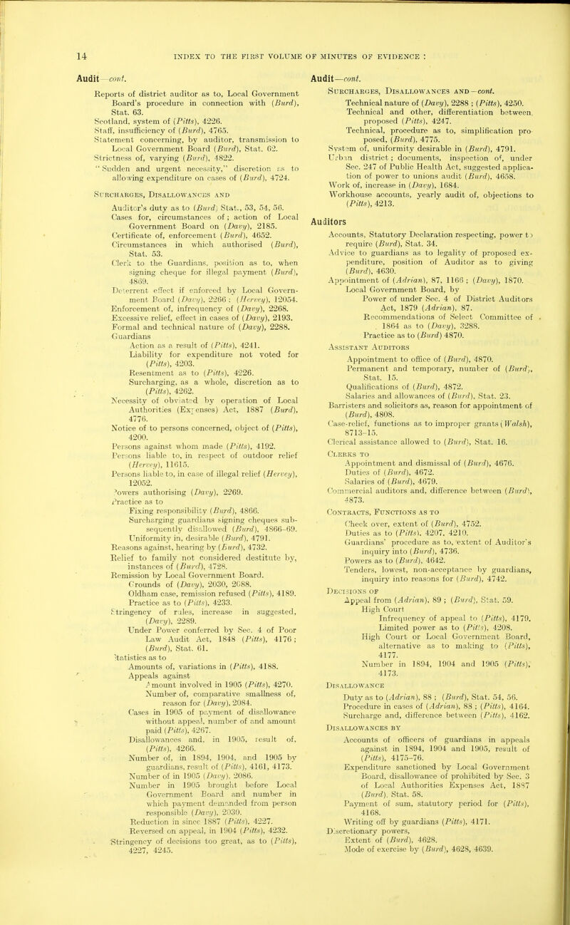 AuditCo«/. Reports of district auditor as to, Local Government Board's procedure in connection with {Burd), Stat. 63. Scotland, system of {Pitts), 4226. Staff, insufficiency of {Burd), 476.5. Statement concerning, by auditor, transmission to Local Government Board {Burd), Stat. 62. Strictness of, varying {Burd), 4822.  Sudden and urgent necessity, discretion to allowing expenditure on cases of {Burd), 4724. Surcharges, Disallowances and Auditor's duty as to {Burd) Stat., 53, 54, 56. Cases for, circumstances of; action of Local Government Board on {Davy), 2185. Certificate of, enforcement {Burd), 4652. Circumstances in which authorised {Burd), Stat. 53. Clerk to the Guardians, position as to, when signing cheque for illegal payment {Burd), 4869. Deterrent effect if enforced by Local Govern- ment Board {Dan/). 2266 : {Hervey), 12054. Enforcement of, infrecpiency of {Davy), 226S. Excessive relief, effect in cases of {Davy), 2193. Formal and technical nature of {Davy), 2288. Guardians Action as a result of {Pitts), 4241. Liability for expenditure not voted for {Pitts), 4203. Resentment as to {Pitts), 4226. Surcharging, as a whole, discretion as to {Pitts), 4262. Necessity of obviated by operation of Local Authorities (Exjenses) Act, 1887 {Burd), 4776. Notice of to persons concerned, object of {Pitts), 4200. Persons against whom made {Pitts), 4192. Persons liable to, in respect of outdoor relief {Hervey), 11615. Persons liable to, in case of illegal relief {Hervey), 12052. .'owers authorising {Davy), 2269. Practice as to Fixing responsibility {Burd), 4866. Surcharging guardians signing cheques sub- sequently disallowed {Burd), 4866-69. Uniformity in, desirable {Burd), 4791. Reasons against, hearing by {Eurd), 4732. Kelief to family not considered destitute by, instances of {Burd), 4728. Remission by Local Government Board. Grounds of {Davij), 2030, 2088. Oldham case, remission refused {Pitts), 4189. Practice as to {Puts), 4233. Stringency of rales, increase in suggested, {Darij), 2289. Under Power conferred by Sec. 4 of Poor Law Audit Act, 1848 {Pitts), 4176; {Burd), Stat. 61. Statistics as to Amounts of, variations in {Pitts), 4188. ' Appeals against mount involved in 1905 {Pitts), 4270. Number of, comparative smallness of, reason for {Davy), 2084. Cases in 1905 of pr.yment of disallowance without appeal, number of and amount paid {Pitts), 4267. Disallowances and, in 1905, result of, {Pitts), 4266. Number of, in 1894, 1904, and 1905 by guardians, result of {Pitts), 4161, 4173. Number of in 1905 {Davy). 2086. Number in 1905 brought before Local Government Board and number in which payment demr.nded from person responsible {Davy), 2030. Reduction in since 1887 {Pitts). 4227. Reversed on appeal, in 1904 {Pitts), 4232. Stringency of decisions too great, as to {Pitts), 4227, 4245. Audit—coni. Surcharges, Disallowances and—cow^. Technical nature of {Davy), 2288 ; {Pitts), 4250. Technical and other, differentiation between, proposed {Pitts), 4247. Technical, procedure as to, simplification pro- posed, {Burd), 4775. System of, uniformity desirable in {Burd), 4791. Urban district; documents, inspection of, under Sec. 247 of Public Health Act, suggested apphca- tion of power to unions audit {Burd), 4658. Work of, increase in {Davy), 1684. Workhouse accounts, yearly audit of, objections to {Pitts), 4213. Auditors Accounts, Statutory Declaration respecting, power t3 require {Burd), Stat. 34. Advice to guardians as to legality of proposed ex- penditure, position of Auditor as to giving {Burd), 4630. Appointment of {Adrian). 87, 1166; {Davy), 1870. Local Government Board, by Power of under Sec. 4 of District Auditors Act, 1879 {Adrian). 87. Recommendations of Select Committee of , 1864 as to {Davy), 3288. Practice as to {Burd) 4870. Assistant Auditors Appointment to office of {Burd), 4870. Permanent and temporary, number of {Burd), Stat. 15. Qualifications of {Burd), 4872. Salaries and allowances of {Burd), Stat. 23. Barristers and solicitors as, reason for appointment of {Burd), 4808. Case-relief, functions as to improper grants (Walsh), 8713-15. Clerical assistance allowed to {Burd), Stat. 16. Clerks to Appointment and dismissal of {Burd), 4676. Duties of {Burd), 4672. Salaries of {Burd), 4679. Commercial auditors and, difference between {Burd), 4873. Contracts, Functions as to Check over, extent of {Burd), 4752. Duties as to {Pitts). 4207. 4210. Guardians' procedure as to, extent ol Auditor's inc[uiry into {Burd), 4736. Powers as to {Burd), 4642. Tenders, lowest, non-acceptance by guardians, inquiry into reasons for {Burd), 4742. Decisions of Appeal from {Adrian). 89 ; {Burd), Stat. 59. High Court Infrequency of appeal to {Pitts), 4179. Limited power as to {Pitts), 4208. High Court or Local Government Board, alternative as to making to {Pitts), 4177. Number in 1894, 1904 and 1905 {Pitts), 4173. DiS ALLO WANCE Duty as to {Adrian), 88 ; {Burd), Stat. 54, 56. Procedure in cases of {Adrian), 88 ; {Pitts), 4164. Surcharge and, difference between {Pitts), 4162. Disallowances by Accounts of officers of guardians in appeals against in 1894, 1904 and 1905, result of {Pitts), 4175-76. Expenditure sanctioned by Local Government Board, disallowance of prohibited by Sec. 3 of Local Authorities Expenses Act, 1887 {Burd). Stat. 58. Payment of sum, statutory period for {Pitts), 4168. Writing off by guardians {Pitts), 4171. Discretionary powers. Extent of {Burd), 4628. Mode of exercise by {Burd), 4628, 4639.