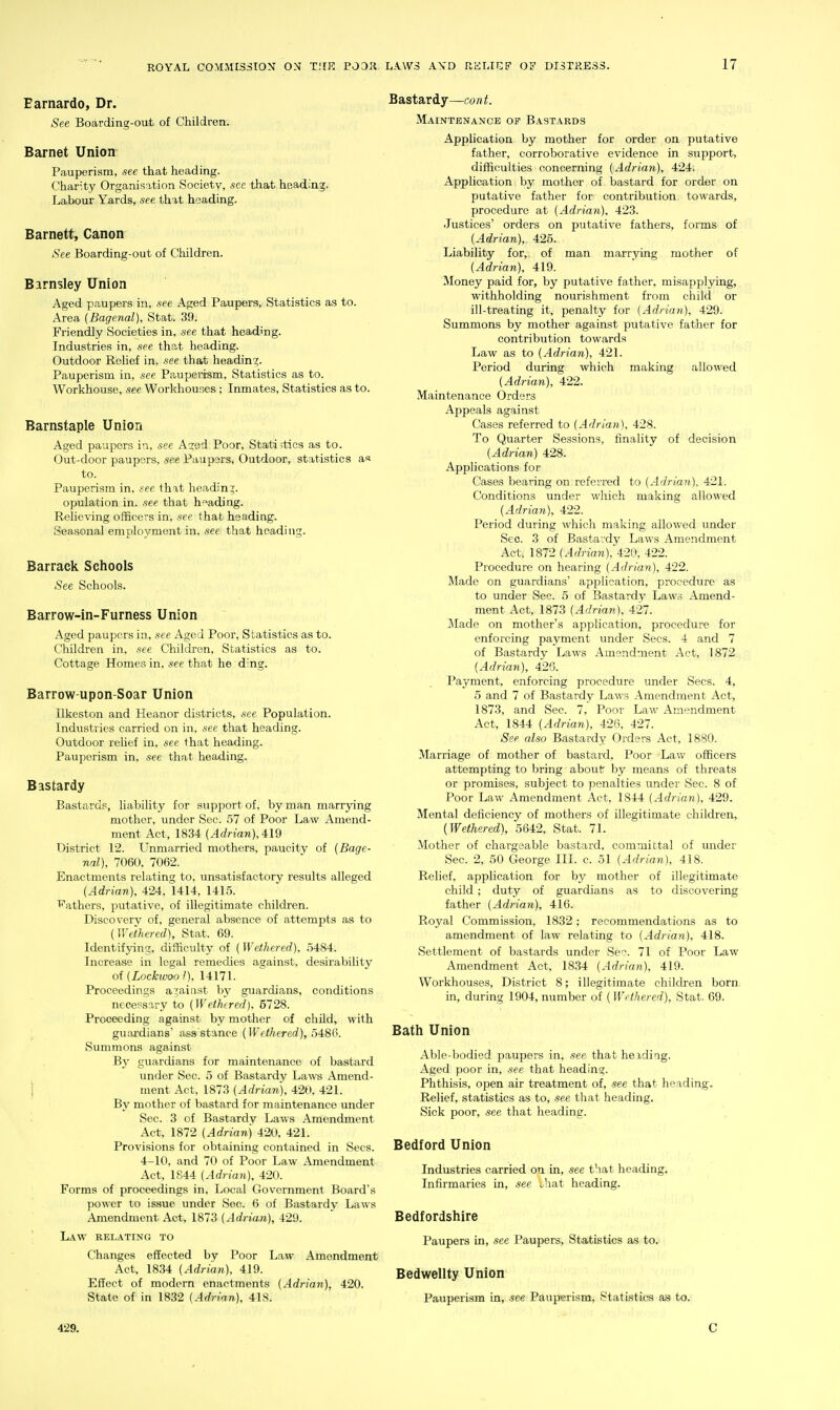 Earnardo, Dr. See Boarding-out of Children. Barnet Union Pauperism, see that heading. Charity Organisation Society, sec that heading. Labour Yards, see that heading. Barnett, Canon See Boarding-out of Children. Barnsley Union Aged paupers in, see Aged Paupers, Statistics as to. Area (Bagenal), Stat. 39. Friendly Societies in, see that heading. Industries in, see that heading. Outdoor Relief in, see that heading. Pauperism in, see Pauperism, Statistics as to. Workhouse, see Workhouses ; Inmates, Statistics as to. Barnstaple Union Aged paupers in, see AG;ed Poor, Statistics as to. Out-door paupers, see Paupers, Outdoor, statistics a« to. Pauperism in, see that heading. opulation in. see that heading. Relieving officers in, see that heading. Seasonal employment in. see that heading. Barrack Schools (See Schools. Barrow-in-Furness Union Aged paupers in, see Aged Poor, Statistics as to. Children in, see Children, Statistics as to. Cottage Homes in, see that he ding. Barrow-upon-Soar Union Ilkeston and Heanor districts, see Population. Industries carried on in, see that heading. Outdoor relief in, see 1hat heading. Pauperism in, see that heading. Bastardy Bastards, liability for support of, by man marrying mother, under Sec. 57 of Poor Law Amend- ment Act, 1834 {Adrian), 4:IQ District 12. Unmarried mothers, paucity of {Bage- nal), 7060, 7062. Enactments relating to, unsatisfactory results alleged (Adrian), 424,1414, 1415. P'athers, putative, of illegitimate children. Discoverv of, general absence of attempts as to {Wethered), Stat. 69. Identifying;, difficulty of (Wethered), 5484. Increase in legal remedies against, desirability oi(Locktvool), 14171. Proceedings against by guardians, conditions necessary to (Wethered), 5728. Proceeding against by mother of child, with guardians' ass'stance (IFe<7iererf), 5486. Summons against By guardians for maintenance of bastard under Sec. 5 of Bastardy Laws Amend- j ment Act, 1873 (Adrian), 420, 421. By mother of bastard for maintenance under Sec. 3 of Bastardy Laws Amendment Act, 1872 (Adrian) 420, 421. Provisions for obtaining contained in Sees. 4-10, and 70 of Poor Law Amendment Act, 1844 (Adrian), 420. Forms of proceedings in. Local Government Board's po\^cr to issue imdcr Sec. 6 of Bastardy Laws Amendment Act, 1873 (Adrian), 429. Law relating to Changes effected by Poor Law Amendment Act. 1834 (Adrian), 419. Effect of modern enactments (Adrian), 420. State of in 1832 (Adrian), 418. Bastardy—cont. Maintenance of Bastakds Application by mother for order on putative father, corroborative evidence in support, difficulties concerning (Adrian), 424. Application by mother of bastard for order on putative father for contribution towards, procedure at (Adrian). 423. Justices' orders on putative fathers, forms of (Adrian), 425. Liability for,, of man marrying mother of (Adrian), 419. Money paid for, by putative father, misapplying, withholding nourishment from child or ill-treating it, penalty for (Adrian), 429. Summons by mother against putative father for contribution towards Law as to (Adrian), 421. Period during which making allowed (Adrian), 422. Maintenance Orders Appeals against Cases referred to (Adrian), 428. To Quarter Sessions, finality of decision (Adrian) 428. Applications for Cases bearing on referred to (Adrian), 421. Conditions under which making allowed (Adrian), 422. Period during which making allowed under Sec. 3 of Bastardy Laws Amendment Act, 1872 (Adrian), 420. 422. Procedure on hearing (Adrian), 422. Made on guardians' application, procedure as to under Sec. 5 of Bastardy Laws Amend- ment Act, 1873 (Adrian), 427. Made on mother's application, procedure for enforcing payment under Sees. 4 and 7 of Bastardy Laws Amendment Act, 1872 (Adrian), 426. Payment, enforcing procedure under Sees. 4, 5 and 7 of Bastardy La\\ s Amendment Act, 1873, and Sec. 7, Poor Law Amendment Act, 1844 (Adrian), 426, 427. See also Bastardy Orders Act, 1880. Marriage of mother of bastard. Poor Law officers attempting to bring about by means of threats or promises, subject to penalties under Sec. 8 of Poor Law Amendment Act, 1844 (Adrian), 429. Mental deficiency of mothers of illegitimate children, (Wethered), 5642, Stat. 71. Mother of chargeable bastard, comTuittal of under Sec. 2, 50 George III. c. 51 (Adrian), 418. Relief, application for by mother of illegitimate child ; duty of guardians as to discovering father (Adrian), 416. Royal Commission, 1832; recommendations as to amendment of law relating to (Adrian), 418. Settlement of bastards under See. 71 of Poor Law Amendment Act, 1834 (Adrian), 419. Workhouses, District 8; illegitimate children born in, during 1904, number of ( Wethered), Stat. 69. Bath Union Able-bodied paupers in, see that heidiag. Aged poor in, see that heading. Phthisis, open air treatment of, see that heading. Relief, statistics as to, see that heading. Sick poor, see that heading. Bedford Union Industries carried on in, see that heading. Infirmaries in, see J.mt heading. Bedfordshire Paupers in, see Paupers, Statistics as to. Bedwellty Union Pauperism in, see Pauperism, Statistics as to. 429.