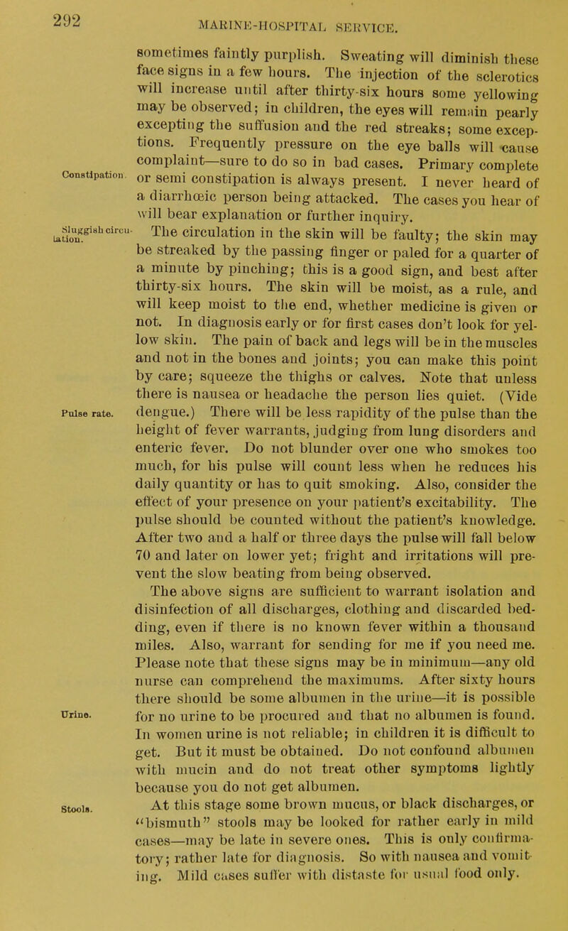 Constlpatioti. Sluggish circu Latiou. Poise rate. Urine. Stools. sometimes faintly purplish. Sweating will diminish these face signs in a few hours. The injection of the sclerotics will increase until after thirty-six hours some yellowing may be observed; in children, the eyes will reimiin pearly excepting the suffusion and the red streaks; some excep- tions. Frequently pressure on the eye balls will •cause complaint—sure to do so in bad cases. Primary complete or semi constipation is always present. I never heard of a diarrhoeic person being attacked. The cases you hear of will bear explanation or further inquiry. The circulation in the skin will be faulty; the skin may be streaked by the passing finger or paled for a quarter of a minute by pinching; this is a good sign, and best after thirty-six hours. The skin will be moist, as a rule, and will keep moist to the end, whether medicine is given or not. In diagnosis early or for first cases don't look for yel- low skin. The pain of back and legs will be in the muscles and not in the bones and joints; you can make this point by care; squeeze the thighs or calves. Note that unless there is nausea or headache the person lies quiet. (Vide dengue.) There will be less rapidity of the pulse than the height of fever warrants, judging from lung disorders and enteric fever. Do not blunder over one who smokes too much, for his pulse will count less when he reduces his daily quantity or has to quit smoking. Also, consider the effect of your presence on your patient's excitability. The pulse should be counted without the patient's knowledge. After two and a half or three days the pulse will fall below 70 and later on lower yet; fright and irritations will pre- vent the slow beating from being observed. The above signs are sufiBcient to warrant isolation and disinfection of all discharges, clothing and discarded bed- ding, even if there is no known fever within a thousand miles. Also, wairant for sending for me if you need me. Please note that these signs may be in minimum—any old nurse can comprehend the maximums. After sixty hours there should be some albumen in the urine—it is possible for no urine to be i)rocuied and that no albumen is found. In women urine is not reliable; in children it is difficult to get. But it must be obtained. Do not confound albumen with mucin and do not treat other symptoms lightly because you do not get albumen. At this stage some brown mucus, or black discharges, or bismuth stools maybe looked for rather early in mild cases—may be late in severe ones. This is only confirma- tory; rather late for diagnosis. So with nausea and vomit- ing. Mild cases suiler with distaste for usual food only.