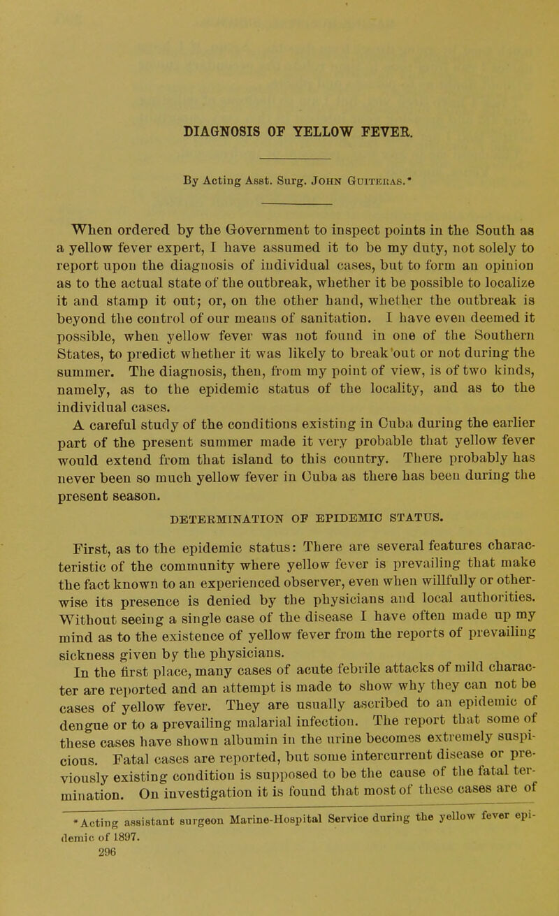 DIAGNOSIS OF YELLOW FEVER. By Acting Asst. Surg. John Guitekas.* When ordered by the Government to inspect points in the South aa a yellow fever expert, I have assumed it to be my duty, not solely to report upon the diagnosis of individual cases, but to form an opinion as to the actual state of tbe outbreak, whether it be possible to localize it and stamp it out; or, on the other hand, whether the outbreak is beyond the control of our means of sanitation. I have even deemed it possible, when yellow fever was not found in one of the Southern States, to predict whether it was likely to break'out or not during the summer. The diagnosis, then, from my point of view, is of two kinds, namely, as to the epidemic status of the locality, and as to the individual cases. A careful study of the conditions existing in Cuba during the earlier part of the present summer made it very probable that yellow fever would extend from that island to this country. There probably has never been so much yellow fever in Cuba as there has been during the present season. DETERMINATION OF EPIDEMIC STATUS. First, as to the epidemic status: There are several features charac- teristic of the community where yellow fever is prevailing that make the fact known to an experienced observer, even when willfully or other- wise its presence is denied by the physicians and local authorities. Without seeing a single case of the disease I have often made up my mind as to the existence of yellow fever from the reports of prevailing sickness given by the physicians. In the first place, many cases of acute febrile attacks of mild charac- ter are reported and an attempt is made to show why they can not be cases of yellow fever. They are usually ascribed to an epidemic of dengue or to a prevailing malarial infection. The report that some of these cases have shown albumin in the urine becomes extremely suspi- cious. Fatal cases are reported, but some intercurrent disease or pre- viously existing condition is supposed to be the cause of the fatal ter- mination. On investigation it is found that most of these cases are of •Acting assistant surgeon Marine-Hospital Service during the yeUow fever epi- (leraic of 1897.