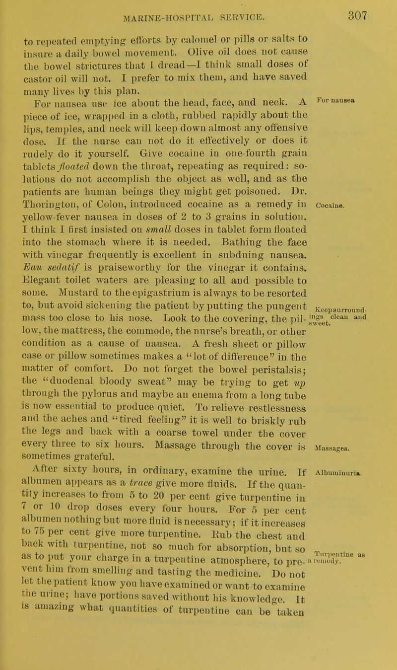 For nansea Cocaine. Keepsurronnd- to repeated emptying efforts by caloinel or pills or salts to insure a daily bowel movement. Olive oil does not cause the bowel strictures that I dread—I tliiuk small doses of castor oil will not. I prefer to mix them, and have saved many lives by this plan. For nausea use ice about the head, face, and neck. A piece of ice, wrapped in a cloth, rubbed rapidly about the lips, temples, and neck will keep down almost any offensive dose. If the nurse can not do it effectively or does it rudely do it yourself. Give cocaine in one-fourth grain tahh'ts Jioated down the throat, repeating as required: so- lutions do not accomplish the object as well, and as the patients are human beings they might get poisoned. Dr. Thorington, of Colon, introduced cocaine as a remedy in yellow-fever nausea in doses of 2 to 3 grains in solution. I think I first insisted on small doses in tablet form floated into the stomach where it is needed. Bathing the face with vinegar frequently is excellent in subduing nausea. JEau sedatif is praiseworthy for the vinegar it contains. Elegant toilet w^aters are pleasing to all and possible to some. Mustard to the epigastrium is always to be resorted to, but avoid sickening the patient by putting the pungent mass too close to his nose. Look to the covering, the pil- g^eet'''*'' low, the mattress, the commode, the nurse's breath, or other condition as a cause of nausea. A fresh sheet or pillow case or pillow sometimes makes a lot of difference in the matter of comfort. Do not forget the bowel peristalsis; the duodenal bloody sweat may be trying to get up through the pylorus and maybe an enema from a long tube is now essential to produce quiet. To relieve restlessness and the aches and tired feeling it is well to briskly rub the legs and back with a coarse towel under the cover every three to six hours. Massage through the cover is sometimes grateful. After sixty hours, in ordinary, examine the urine. If Aibuminuri.. albumen appears as a trace give more fluids. If the quan- tity increases to from 5 to 20 per cent give turpentine in 7 or 10 drop doses every four hours. For 5 per cent albumen nothing but more fluid is necessary; if it increases to 75 per cent give more turpentine. Eub the chest and back with turpentine, not so much for absorption, but so as to put your charge in a turpentine atmosphere, to pre- vent him from smelling and tasting the medicine. Do not let the patient know you have examined or want to examine tne unne; have portions saved without his knowledge It 18 amazing what quantities of turpentine can be taken Massages. Turpentine as I riMiietl.y.