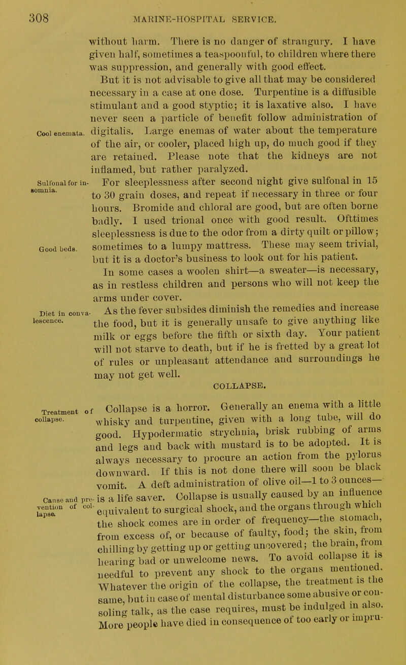 without liarm. There is no daujjer of strangury. I have given half, sometimes a teaspoouful, to childreu where there was suppression, and generally with good effect. But it is not advisable to give all that may be considered necessary in a case at one dose. Turpentine is a diffusible stimulant and a good styptic; it is laxative also. I have never seen a particle of benefit follow administration of Cool eneniata. digitalis. Large enemas of water about the temperature of the air, or cooler, placed high up, do much good if they are retained. Please note that the kidneys are not inflamed, but rather paralyzed. saifonaifor in- For slecplcssness after second night give sulfonal in 15 lonmia. ^^^^.^ doscs, and repeat if necessary in three or four hours. Bromide and chloral are good, but are often borne badly. I used trional once with good result. Ofttimes sleeplessness is due to the odor from a dirty quilt or pillow; Good beds, sometimes to a lumpy mattress. These may seem trivial, but it is a doctor's business to look out for his patient. In some cases a woolen shirt—a sweater—is necessary, as in restless children and persons who will not keep the arms under cover. Diet in couva- As the fever subsides diminish the remedies and increase lescence. ^j^^ ^^^^^ y^^^ generally unsafe to give anything like milk or eggs before the fifth or sixth day. Your patient will not starve to death, but if he is fretted by a great lot of rules or unpleasant attendance and surroundings he may not get well. COLLAPSE. Treatment of Collapsc is a horror. Generally an enema with a little couapse. whisky and turpentine, given with a long tube, will do good. Hypodermatic strychnia, brisk rubbing of arms and legs and back with mustard is to be adopted. It is always necessary to procure an action from the pylorus downward. If this is not done there will soon be black vomit A deft administration of olive oil—1 to 3 ounces— canae and pre- is a life saver. Collapsc is usually caused by an influence .enuon of col- ^ ^^^1^^^ to surgical shock, aud the organs through whicli the shock comes are in order of frequency-the stomach, from excess of, or because of faulty, food; the skm, from chilling by getting up or getting uncovered; the brain, trom hearing bad or unwelcome news. To avoid collapse it is needful to prevent any shock to the organs mentioned. Whatever tl.e origin of the collapse, the treatment is tiie same, but in case of mental disturbance some abusive or con- soling talk, as the case requires, must be indulged m also. More people have died in consequence of too early or unpru-