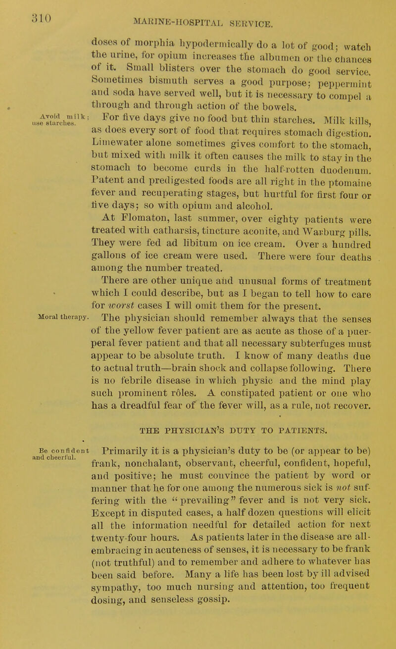 doses of morphia hyporteni.ically do a lot of «ood; watch the iiriue, for opium increases the albumen or the cliaiices of it. Small blisters over the stomach do good service. Sometimes bisnmth serves a good purpose; peppermint and soda have served well, but it is necessary to compel a through and through action of the bowels. us^IttrcheLi''' ^^^^ ^^y^ S^v^ foot^ ^^^^ thin starchcs. Milk kills, as does every sort of food that requires stomach digestion. Limewater alone sometimes gives comfort to the stomach, but mixed with milk it often causes the milk to stay in the stomach to become curds in the half-rotten duodenum. Patent and predigested foods are all right in the ptomaine fever and recuperating stages, but hurtful for first four or live days; so with opium and alcohol. At Flomaton, last summer, over eighty patients were treated with catharsis, tincture aconite, and Warburg pills. They were fed ad libitum on ice cream. Over a hundred gallons of ice cream were used. There were four deaths among the number treated. There are other unique and unusual forms of treatment which I could describe, but as I began to tell how to care for worst cases I will omit them for the present. Moral therapy. The physician should remember always that the senses of the yellow fever patient are as acute as those of a puer- peral fever patient and that all necessary subterfuges must appear to be absolute truth, I know of many deaths due to actual truth—brain shock and collapse following. There is no febrile disease in which physic and the mind play such prominent roles. A constipated patient or one who has a dreadful fear of the fever will, as a rule, not recover. THE physician's DUTY TO PATIENTS. Be confident Primarily it is a physician's duty to be (or appear to be) frank, nonchalant, observant, cheerful, confident, hopeful, and positive; he must convince the patient by word or manner that he for one among the numerous sick is not suf- fering with the  prevailing fever and is not very sick. Except in disputed cases, a half dozen questions will elicit all the information needful for detailed action for next twenty-four hours. As patients later in the disease are all- embracing in acuteness of senses, it is necessary to be frank (not truthful) and to remember and adhere to whatever has been said before. Many a life has been lost by ill advised sympathy, too much nursing and attention, too frequent dosing, and senseless gossip.