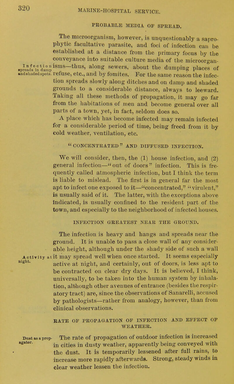 MARINE-HOSPITAL SERVICE. PROBABLE MEDIA OP SPREAD. The microorganism, however, is unquestionably a sapro- phytic facultative parasite, and foci of infection can be established at a distance from the primary focus by the conveyance into suitable culture media of the microorgau- «p?ea<i?inVan>p^^^^~*^^' ^^^^ scwcrs, about the dumping places of andsuadedspots. rcfusc, ctc., and by fomites. For the same reason the infec- tion spreads slowly along ditches and on damp and shaded grounds to a considerable distance, always to leeward. Taking all these methods of propagation, it may go far from the habitations of men and become general over all parts of a town, yet, in fact, seldom does so. A place which has become infected may remain infected for a considerable period of time, being freed from it by cold weather, ventilation, etc.  CONCENTRATED  AND DIFFUSED INFECTION. We will consider, then, the (1) house infection, and (2) general infection—out of doors infection. This is fre- quently called atmospheric infection, but I think the term is liable to mislead. The first is in general far the most apt to infect one exposed to it—concentrated, virulent, is usually said of it. The latter, with the exceptions above indicated, is usually confined to the resident part of the town, and especially to the neighborhood of infected houses. INFECTION GREATEST NEAR THE GROUND. The infection is heavy and hangs and spreads near the ground. It is unable to pass a close wall of any consider- able height, although under the shady side of such a wall AotiTity at it may spread well when once started. It seems especially active at night, and certainly, out of doors, is less apt to be contracted on clear dry days. It is believed, I think, universally, to be taken into the human system by inhala- tion, although other avenues of entrance (besides the respir- atory tract) are, since the observations of Sanarelli, accused by pathologists—rather from analogy, however, than from clinical observations. RATE OF PROPAGATION OF INFECTION AND EFFECT OP WEATHER. Dust as a prop- The rate of propagation of outdoor infection is increased agator. ^.^.^^ dusty Weather, apparently being conveyed with the dust. It is temporarily lessened after full rains, to increase more rapidly afterwards. Strong, steady winds in clear weather lessen the infection.