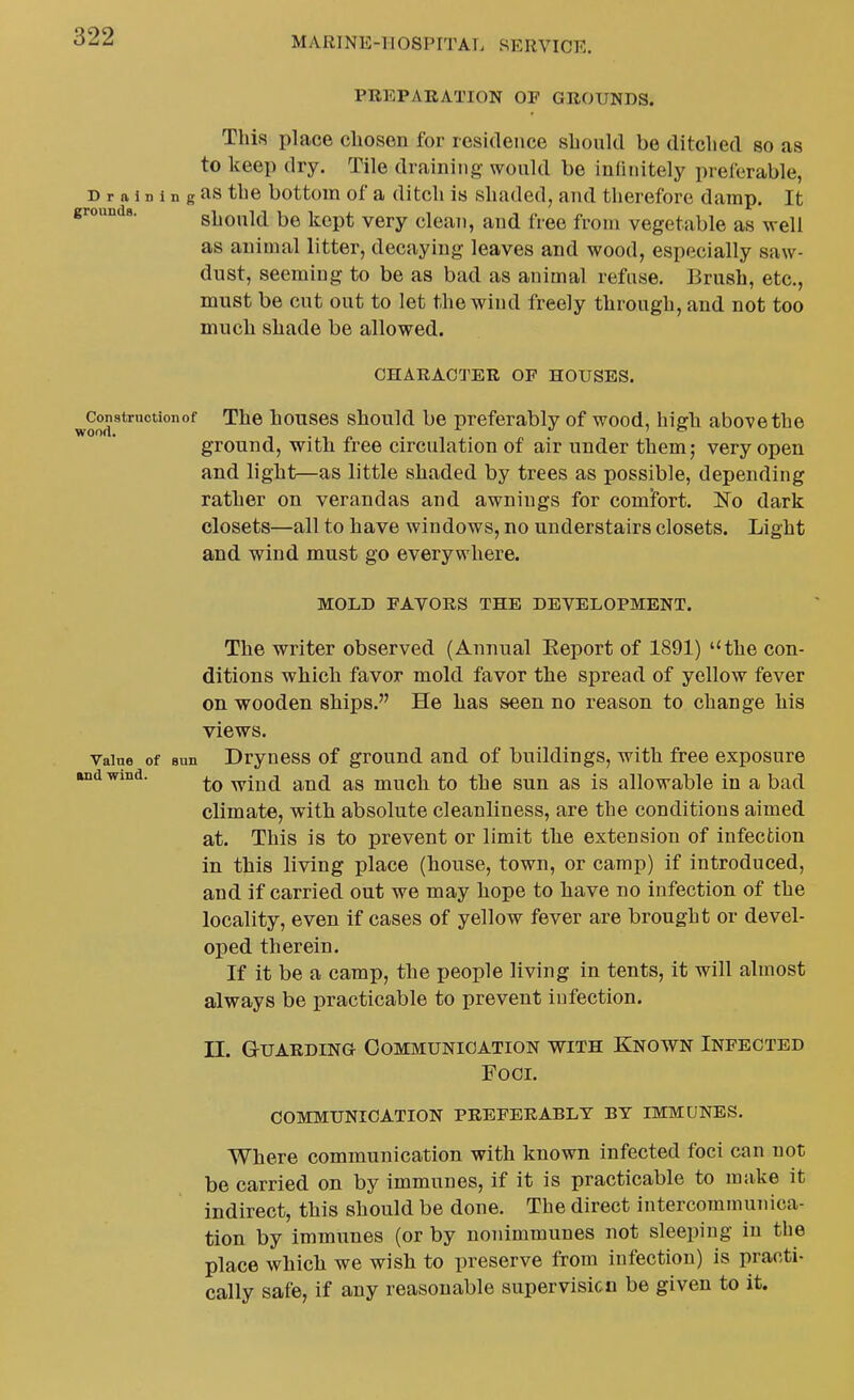 PREPARATION OF GROUNDS. This place chosen for residence should be ditched so as to keep dry. Tile draining- would be infinitely preferable, D r a i D 1 n g as the bottom of a ditch is shaded, and therefore damp. It grounds. should be kept very clean, and free from vegetable as well as animal litter, decaying leaves and wood, especially saw- dust, seeming to be as bad as animal refuse. Brush, etc., must be cut out to let the wind freely through, and not too much shade be allowed. CHARACTER OF HOUSES. ^Constructionof The houscs should be preferably of wood, high above the ground, with free circulation of air under them; very open and light—as little shaded by trees as possible, depending rather on verandas and awnings for comJbrt. No dark closets—all to have windows, no understairs closets. Light and wind must go everywhere. MOLD FAVORS THE DEVELOPMENT. The writer observed (Annual Eeport of 1891) '^the con- ditions which favor mold favor the spread of yellow fever on wooden ships. He has seen no reason to change his views. Value of sun Dryucss of ground and of buildings, with free exposure and wind. -wind and as much to the sun as is allowable in a bad climate, with absolute cleanliness, are the conditions aimed at. This is to prevent or limit the extension of infection in this living place (house, town, or camp) if introduced, and if carried out we may hope to have no infection of the locality, even if cases of yellow fever are brought or devel- oped therein. If it be a camp, the people living in tents, it will almost always be practicable to prevent infection. 11. Guarding- Communication with Known Infected FOCL COMMUNICATION PREFERABLY BY IMMUNES. Where communication with known infected foci can not be carried on by immunes, if it is practicable to make it indirect, this should be done. The direct intercommunica- tion by immunes (or by nonimmunes not sleeping in the place which we wish to preserve from infection) is practi- cally safe, if any reasonable supervision be given to it.
