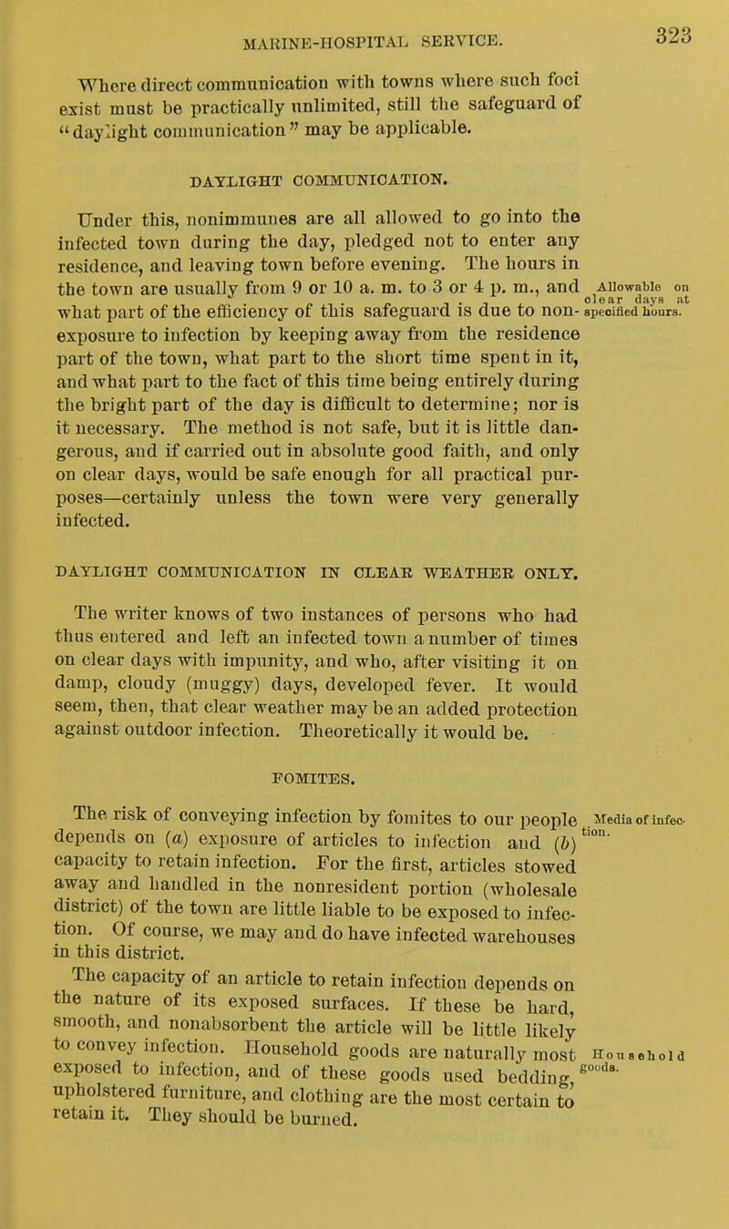 Where direct communication with towns where such foci exist must be practically unlimited, still the safeguard of daylight communication may be applicable. DAYLIGHT COMMUNICATION. Under this, nonimmunes are all allowed to go into the infected town during the day, pledged not to enter any residence, and leaving town before evening. The hours in the town are usually from 9 or 10 a. m. to 3 or 4 p. m., and Allowable on . n ■, . n T • T J. clear days at what part of the eflicieucy of this safeguard is due to non- specified hours, exposure to infection by keeping away from the residence part of the town, what part to the short time spent in it, and what part to the fact of this time being entirely during the bright part of the day is diflQcult to determine; nor is it necessary. The method is not safe, but it is little dan- gerous, and if carried out in absolute good faith, and only on clear days, would be safe enough for all practical pur- poses—certainly unless the town were very generally infected. DAYLIGHT COMMUNICATION IN CLEAR WEATHER ONLY. The writer knows of two instances of persons who had thus entered and left an infected town a number of times on clear days with impunity, and who, after visiting it on damp, cloudy (muggy) days, developed fever. It would seem, then, that clear weather may be an added protection against outdoor infection. Theoretically it would be. POMITES. The risk of conveying infection by fomites to our people .M:ediaof infec- depends on (a) exposure of articles to infection and (&) capacity to retain infection. For the first, articles stowed away and handled in the nonresident portion (wholesale district) of the town are little liable to be exposed to infec- tion. Of course, we may and do have infected warehouses in this district. The capacity of an article to retain infection depends on the nature of its exposed surfaces. If these be hard, smooth, and nonabsorbent the article will be little likely to convey infection. Household goods are naturally most Household exposed to infection, and of these goods used bedding upholstered furniture, and clothing are the most certain to retain it. They should be burned.