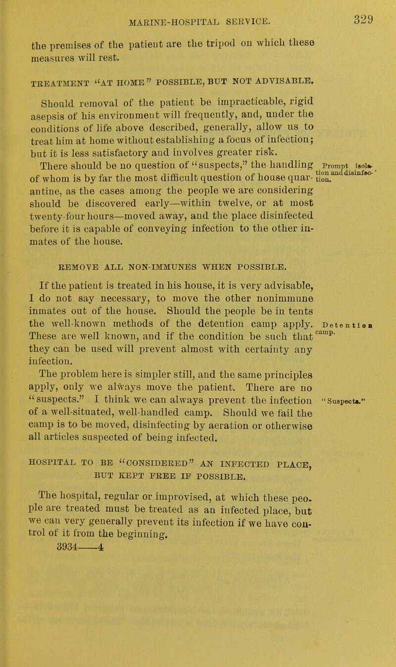 the premises of the patieut are the tripod on which these measures will rest. TKEATMENT AT HOME  POSSIBLE, BUT NOT ADVISABLE. Should removal of the patient be impracticable, rigid asepsis of his environment will frequently, and, under the conditions of life above described, generally, allow us to treat him at home without establishing a focus of infection; but it is less satisfactory and involves greater risk. There should be uo question of suspects, the handling^ Prompt isou- of whom is by far the most difficult question of house quar- tloL'™' ^ antine, as the cases among the people we are considering should be discovered early—within twelve, or at most twenty-four hours—moved away, and the place disinfected before it is capable of conveying infection to the other in- mates of the house. REMOVE ALL NON-IMMUNES VS^HEN POSSIBLE. If the patient is treated in his house, it is very advisable, 1 do not say necessary, to move the other nonimmune inmates out of the house. Should the people be in tents the well-known methods of the detention camp apply. BetentioB These are well known, and if the condition be such that*^™^' they can be used will prevent almost with certainty any infection. The problem here is simpler still, and the same principles apply, only we always move the patient. There are no  suspects. I think we can always prevent the infection  Suspect*. of a well-situated, well-handled camp. Should we fail the camp is to be moved, disinfecting by aeration or otherwise all articles suspected of being infected. HOSPITAL TO BE CONSIDERED AN INFECTED PLACE, BUT KEPT FREE IF POSSIBLE. The hospital, regular or improvised, at which these peo. pie are treated must be treated as an infected place, but we can very generally prevent its infection if we have con- trol of it from the beginning. 3934 4