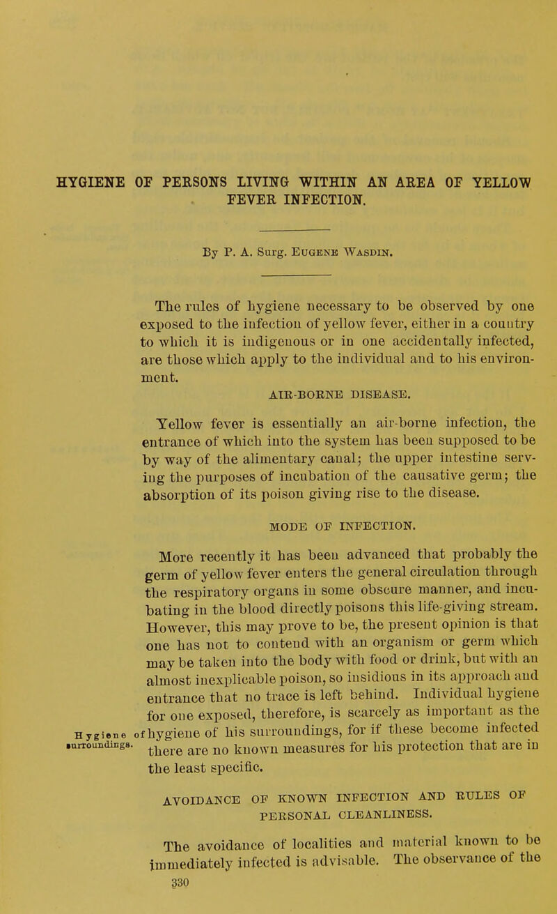 HYGIENE OF PERSONS LIVING WITHIN AN AREA OF YELLOW FEVER INFECTION. By P. A. Surg. Eugene Wasdin. The rules of hygiene necessary to be observed by one exposed to the infection of yellow fever, either in a couutry to which it is indigenous or in one accidentally infected, are those which apply to the individual and to his environ- ment. AIR-BOENE DISEASE. Yellow fever is essentially an air-borne infection, the entrance of which into the system has been supposed to be by way of the alimentary canal; the upper intestine serv- ing the purposes of incubation of the causative germ; the absorption of its poison giving rise to the disease. MODE OF INFECTION. More recently it has been advanced that probably the germ of yellow fever enters the general circulation through the respiratory organs in some obscure manner, and incu- bating in the blood directly poisons this life-giving stream. However, this may prove to be, the present opinion is that one has not to contend with an organism or germ which may be taken into the body with food or drink, but with an almost inexplicable poison, so insidious in its approach and entrance that no trace is left behind. Individual hygiene for one exposed, therefore, is scarcely as important as the Hygiene ofhygieuc of his suLrouudiugs, for if these become infected .urroundings. ^^^^ kuowu mcasurcs for his protection that are in the least specific. AVOIDANCE OF KNOWN INFECTION AND RULES OF PERSONAL CLEANLINESS. The avoidance of localities and material known to be immediately infected is advisable. The observance of the