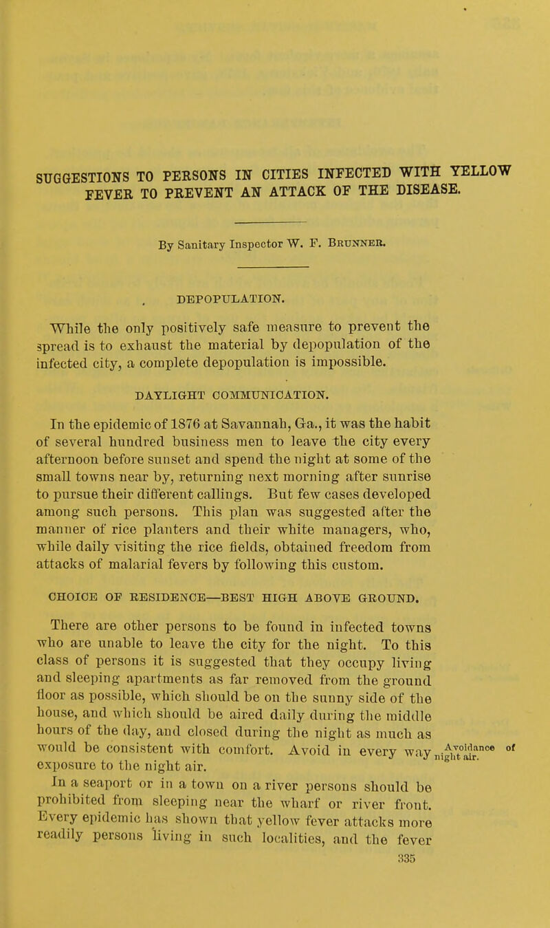 SUGGESTIONS TO PERSONS IN CITIES INFECTED WITH YELLOW FEVER TO PREVENT AN ATTACK OF THE DISEASE. By Sanitary Inspector W. F. Bruxneb. DEPOPULATION. While the only positively safe measure to prevent the spread is to exhaust the material by depopulation of the infected city, a complete depopulation is impossible. DAYLIGHT COMMUNICATION. In the epidemic of 1876 at Savannah, Ga., it was the habit of several hundred business men to leave the city every afternoon before sunset and spend the night at some of the small towns near by, returning next morning after sunrise to pursue their different callings. But few cases developed among such persons. This plan was suggested after the manner of rice planters and their white managers, who, while daily visiting the rice fields, obtained freedom from attacks of malarial fevers by following this custom. CHOICE OP RESIDENCE—BEST HIGH ABOVE GROUND. There are other persons to be found in infected towns who are unable to leave the city for the night. To this class of persons it is suggested that they occupy living and sleeping apartments as far removed from the ground floor as possible, which should be on the sunny side of the house, and which should be aired daily during the middle hours of the day, and closed during the night as much as would be consistent with comfort. Avoid in every way ni-^j^^* exposure to the night air. '^' In a seaport or in a town on a river persons should be prohibited from sleeping near the wharf or river front. Every epidemic has shown that yellow fever attacks more readily persons living in such localities, and the fever