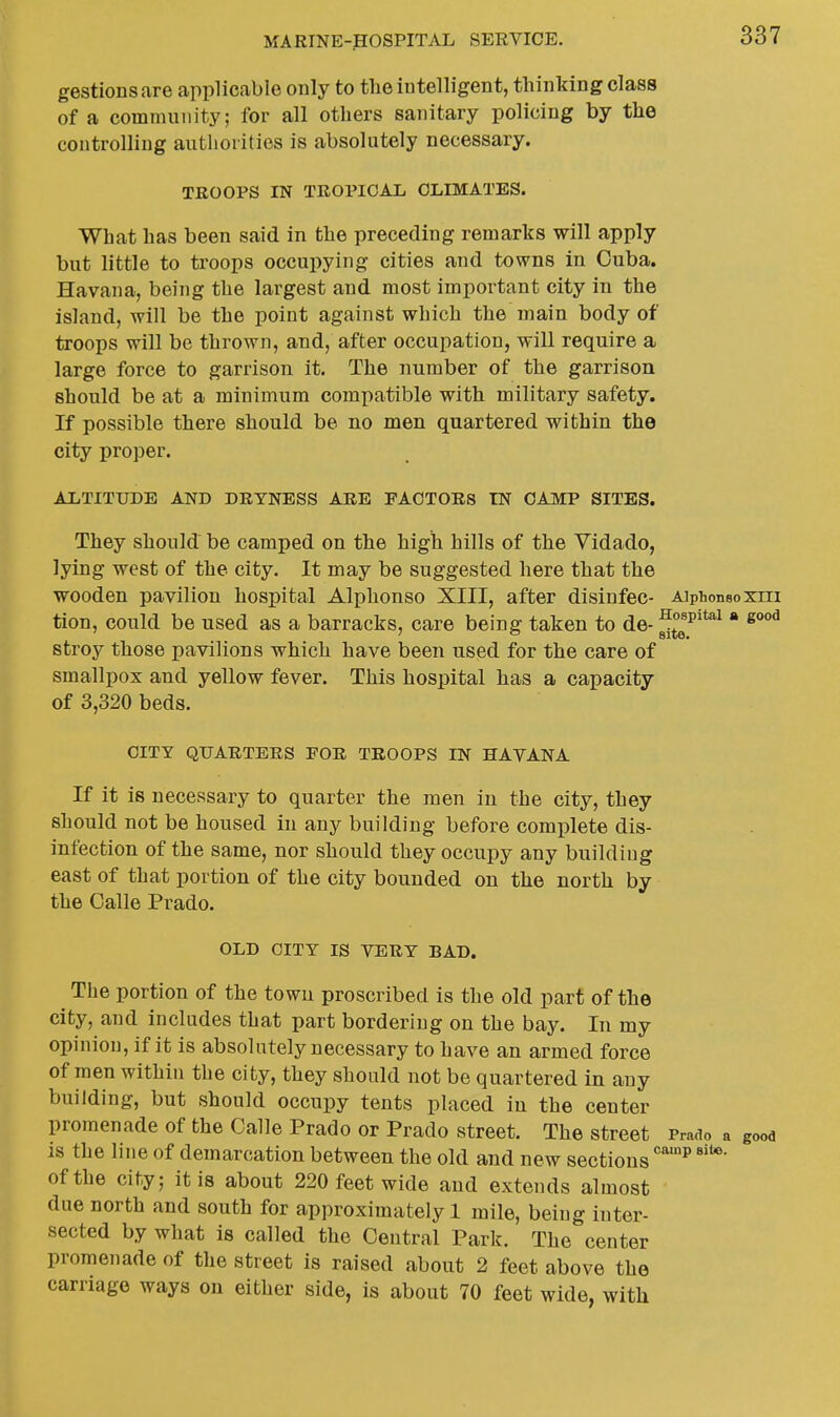 gestionsare applicable only to tlie intelligent, thinking class of a community; for all others sanitary policing by the controlling authorities is absolutely necessary. TROOPS IN TROPICAL CLIMATES. What has been said in the preceding remarks will apply but little to troops occupying cities and towns in Cuba. Havana, being the largest and most important city in the island, will be the point against which the main body of troops will be thrown, and, after occupation, will require a large force to garrison it. The number of the garrison should be at a minimum compatible with military safety. If possible there should be no men quartered within the city proper. ALTITUDE AND DRYNESS ARE FACTORS IN CAMP SITES. They should be camped on the high hills of the Vidado, lying west of the city. It may be suggested here that the wooden pavilion hospital Alphonso XIII, after disiufec- Aiphonsoxra tion, could be used as a barracks, care being taken to de- ^tT'*^^ * stroy those pavilions which have been used for the care of smallpox and yellow fever. This hospital has a capacity of 3,320 beds. CITY QUARTERS FOR TROOPS IN HAVANA If it is necessary to quarter the men in the city, they should not be housed in any building before complete dis- infection of the same, nor should they occupy any building east of that portion of the city bounded on the north by the Galle Prado, OLD CITY IS VERY BAD. The portion of the town proscribed is the old part of the city, and includes that part bordering on the bay. In my opinion, if it is absolutely necessary to have an armed force of men within the city, they should not be quartered in any building, but should occupy tents placed in the center promenade of the Calle Prado or Prado street. The street Prado a gooa is the line of demarcation between the old and new sections ^ of the city; it is about 220 feet wide and extends almost due north and south for approximately 1 mile, being inter- sected by what is called the Central Park. The center promenade of the street is raised about 2 feet above the carriage ways on either side, is about 70 feet wide, with