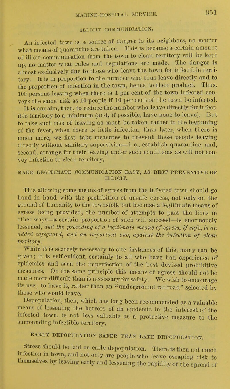 ILLICIT COMMUNICATION. All infected town is a source of danger to its neighbors, no matter what means of quarantine are taken. Tbis is because a certain amount of illicit communication from the town to clean territory will be kept up, no matter what rules and regulations are made. The danger is almost exclusively due to those who leave the town for infectible terri- tory. It is in proportion to the number who thus leave directly and to the proportion of infection in the town, hence to their product. Thus, 100 persons leaving when there is 1 per cent of the town infected con- veys the same risk as 10 people if 10 per cent of the town be infected. It is our aim, then, to reduce the number who leave directly for infect- ible territory to a minimum (and, if possible, have none to leave). But to take such risk of leaving as must be taken rather in the beginning of the fever, when there is little infection, than later, when there is much more, we tirst take measures to prevent these peoi^le leaving directly without sanitary supervision—i. e., establish quarantine, and, second, arrange for their leaving under such conditions as will not con- vey infection to clean territory. MAKE LEGITIMATE COMMUNICATION EASY, AS BEST PREVENTIVE OF ILLICIT. This allowing some means of egress from the infected town should go hand in hand with the prohibition of unsafe egress, not only on the ground of humanity to the townsfolk but because a legitimate means of egress being provided, the number of attempts to pass the lines in other ways—a certain proportion of such will succeed—is enormously lessened, and the providing of a legitimate means of egress, if safe, is an added safeguard, and an important one, against the infection of clean territory. While it is scarcely necessary to cite instances of this, many can be given; it is self-evident, certainly to all who have had experience of epidemics and seen the imperfection of the best devised prohibitive measures. On the same principle this means of egress should not be made more difficult than is necessary for safety. We wish to encourage its use; to have it, rather than an underground railroad selected by those who would leave. Depopulation, then, which has long been recommended as a valuable means of lessening the horrors of an epidemic in the interest of the infected town, is not less valuable as a protective measure to the surrounding infectible territory. EARLY DEPOPULATION SAFER THAN LATE DEPOPULATION. Stress should be laid on early depopulation. There is then not much infection in town, and not only are people who leave escaping risk to themselves by leaving early and lessening the rapidity of the spread of
