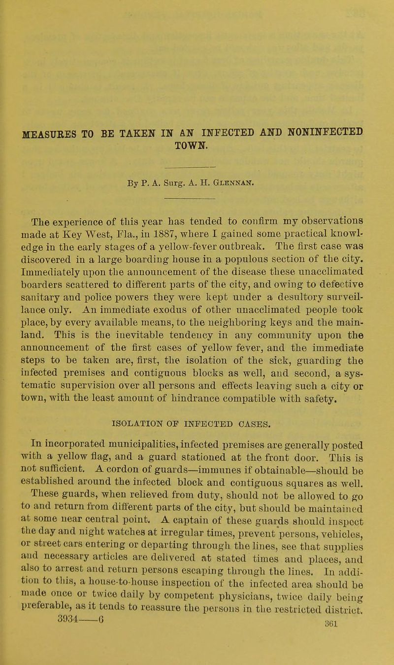 TOWN. By P. A. Surg. A. II. Glennan. The experience of tliis year has tended to confirm my observations made at Key West, Fla., iu 1887, where I gained some practical knowl- edge in the early stages of a yellow-fever outbreak. The first case was discovered in a large boarding house in a populous section of the city. Immediately upon the announcement of the disease these unacclimated boarders scattered to difierent parts of the city, and owing to defective sanitary and police powers they were kept under a desultory surveil- lance only. An immediate exodus of other unacclimated people took place, by every available means, to the neighboring keys and the main- land. This is the inevitable tendency iu any community upon the announcement of the first cases of yellow fever, and the immediate steps to be taken are, first, the isolation of the sick, guarding the infected premises and contiguous blocks as well, and second, a sys- tematic supervision over all persons and eifects leaving such a city or town, with the least amount of hindrance compatible with safety. ISOLATION OP INFECTED CASES. In incorporated municipalities, infected premises are generally posted with a yellow flag, and a guard stationed at the front door. This is not sufficient. A cordon of guards—immunes if obtainable—should be established around the infected block and contiguous squares as well. These guards, when relieved from duty, should not be allowed to go to and return from difierent parts of the city, but should be maintained at some near central point. A captain of these guards should inspect the day and night watches at irregular times, prevent persons, vehicles, or streetcars entering or departing through the lines, see that supplies and necessary articles are delivered at stated times and places, and also to arrest and return persons escaping through the lines. In addi- tion to this, a house-to-liouse inspection of the infected area should be made once or twice daily by competent physicians, twice daily being preferable, as it tends to reassure the persons in the restricted district.