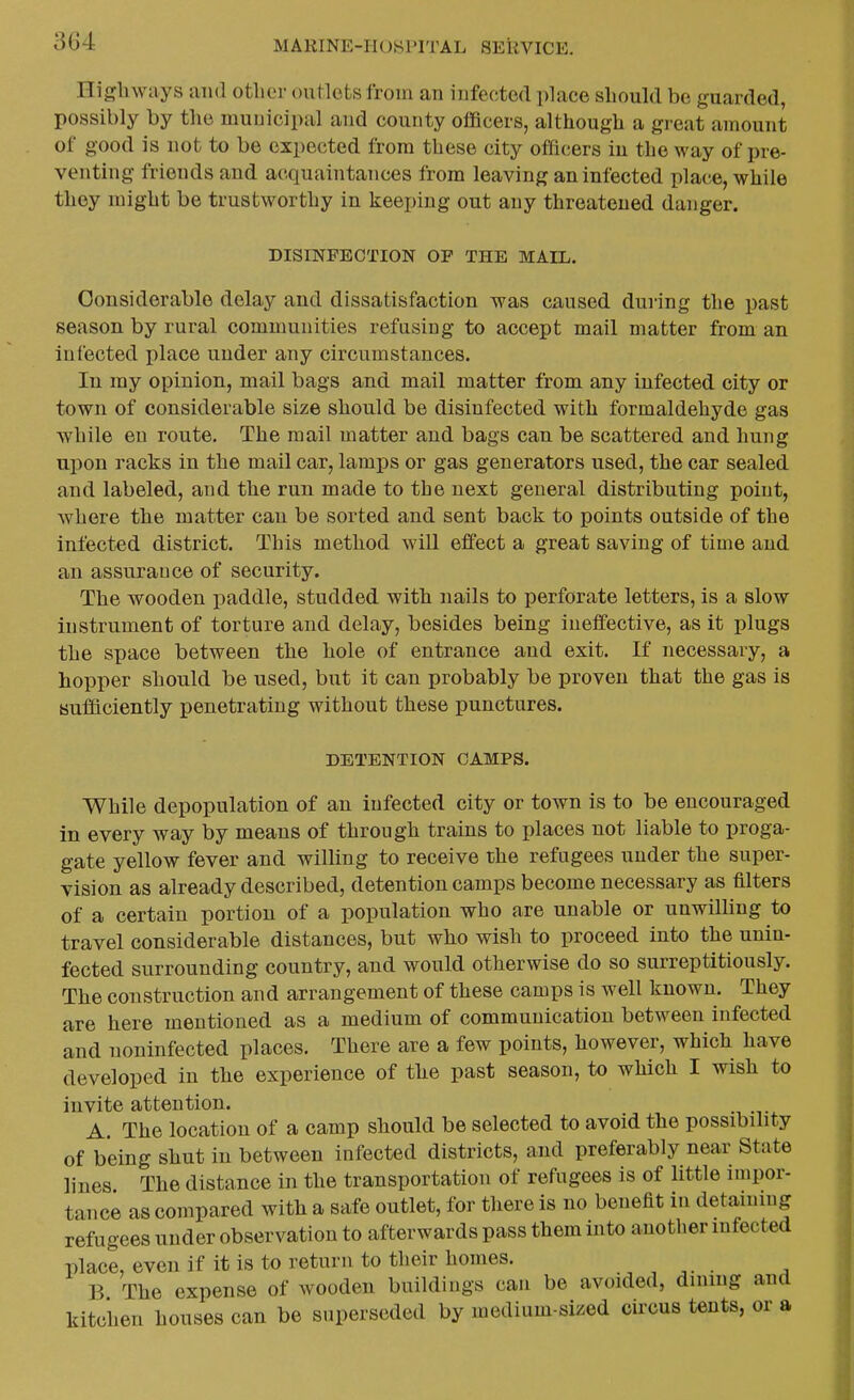 nigh ways aiul otlier outlets from an infected place should be guarded, possibly by the municipal and county officers, although a great amount of good is not to be expected from these city officers in the way of pre- venting friends and acquaintances from leaving an infected place, while they might be trustworthy in keeping out any threatened danger. DISINFECTION OP THE MAIL. Considerable delay and dissatisfaction was caused during the past season by rural communities refusing to accept mail matter from an infected place under any circumstances. In my opinion, mail bags and mail matter from any infected city or town of considerable size should be disinfected with formaldehyde gas while en route. The mail matter and bags can be scattered and hung upon racks in the mail car, lamps or gas generators used, the car sealed and labeled, and the run made to the next general distributing point, where the matter can be sorted and sent back to points outside of the infected district. This method will effect a great saving of time and an assurance of security. The wooden paddle, studded with nails to perforate letters, is a slow instrument of torture and delay, besides being ineffective, as it plugs the space between the hole of entrance and exit. If necessary, a hopper should be used, but it can probably be proven that the gas is suificiently penetrating without these punctures. DETENTION CAMPS. While depopulation of an infected city or town is to be encouraged in every way by means of through trains to places not liable to proga- gate yellow fever and willing to receive the refugees under the super- vision as already described, detention camps become necessary as filters of a certain portion of a population who are unable or unwilling to travel considerable distances, but who wish to proceed into the unin- fected surrounding country, and would otherwise do so surreptitiously. The construction and arrangement of these camps is well known. They are here mentioned as a medium of communication between infected and noninfected places. There are a few points, however, which have developed in the experience of the past season, to which I wish to invite attention. A. The location of a camp should be selected to avoid the possibility of being shut in between infected districts, and preferably near State lines The distance in the transportation of refugees is of little impor- tance as compared with a safe outlet, for there is no benefit in detaining refugees under observation to afterwards pass them into another infected place, even if it is to return to their homes. B The expense of wooden buildings can be avoided, dinmg and kitchen houses can be superseded by medium-sized circus tents, or a