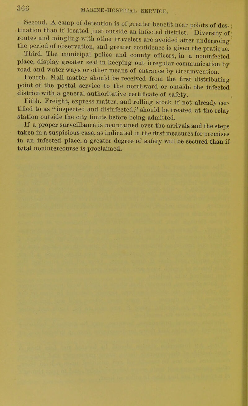 Second. A camp of detention is of greater benefit near points of des-; tination than if located just outside an infected district. Diversity of routes and mingling with other travelers are avoided after undergoing the period of observation, and greater confidence is given the pratique. Third. The municipal police and county officers, in a noninfected place, display greater zeal in keeping out irregular communication by road and water ways or other means of entrance by circumvention. Fourth. Mail matter should be received from the first distributing point of the postal service to the northward or outside the infected district with a general authoritative certificate of safety. Fifth. Freight, express matter, and rolling stock if not already cer- tified to as inspected and disinfected, should be treated at the relay station outside the city limits before being admitted. If a proper surveillance is maintained over the arrivals and the steps taken in a suspicious case, as indicated in the first measures for premises in an infected place, a greater degree of safety will be secured than if total uonintercourse is proclaimed.