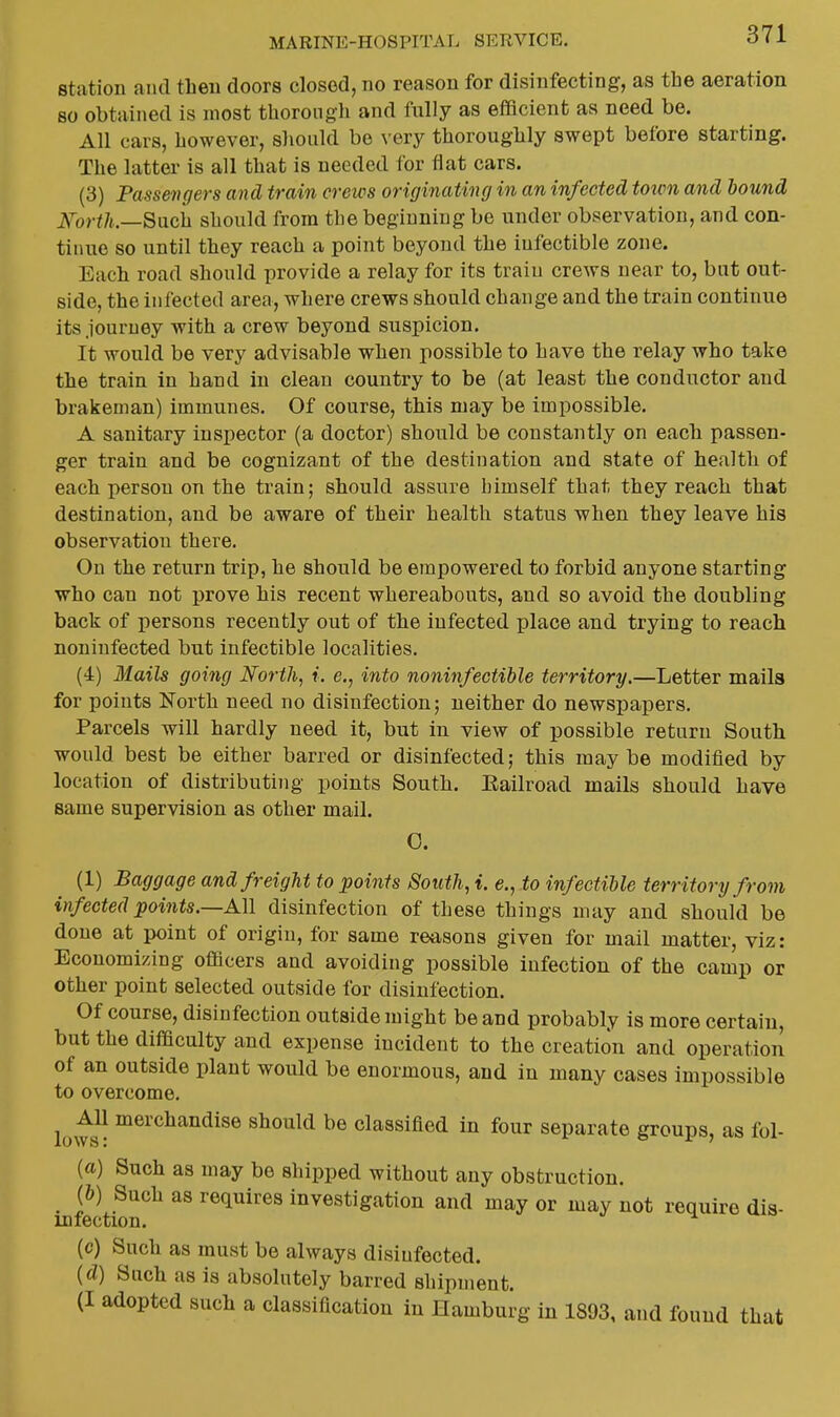 station and then doors closed, no reason for disinfecting, as the aeration so obtained is most thorough and fully as eflficient as need be. All cars, however, should be very thoroughly swept before starting. The latter is all that is needed for flat cars. (3) Passengers and train creios originating in an infected town and bound N^orth.—Such should from tlie beginning be under observation, and con- tinue so until they reach a point beyond the iufectible zone. Each road should provide a relay for its train crews near to, but out- side, the infected area, where crews should change and the train continue its journey with a crew beyond suspicion. It would be very advisable when possible to have the relay who take the train in hand in clean country to be (at least the conductor and brakeman) immunes. Of course, this may be impossible. A sanitary inspector (a doctor) should be constantly on each passen- ger train and be cognizant of the destination and state of health of each person on the train; should assure himself that they reach that destination, and be aware of their health status when they leave his observation there. On the return trip, he should be empowered to forbid anyone starting who can not prove his recent whereabouts, and so avoid the doubling back of jiersons recently out of the infected place and trying to reach noniufected but infectible localities. (4) Mails going North, i. e., into noninfectible territory.—Letter mails for points Forth need no disinfection; neither do newspapers. Parcels will hardly need it, but in view of possible return South would best be either barred or disinfected; this maybe modified by location of distributing points South. Eailroad mails should have same supervision as other mail. 0. (1) Baggage and freight to points South, i. e., to infectible territory from infected points,—All disinfection of these things may and should be done at point of origin, for same reasons given for mail matter, viz: Economizing oflflcers and avoiding possible infection of the camp or other point selected outside for disinfection. Of course, disinfection outside might be and probably is more certain, but the difficulty and expense incident to the creation and operation of an outside plant would be enormous, and in many cases impossible to overcome. lows^ ^^'^^^^^^^^se should be classified in four separate groups, as fol- (a) Such as may be shipped without any obstruction. (&) Such as requires investigation and may or may not require dis- infection. (c) Such as must be always disinfected. {d) Snch as is absolutely barred shipment. (I adopted such a classification in Hamburg in 1893, and found that