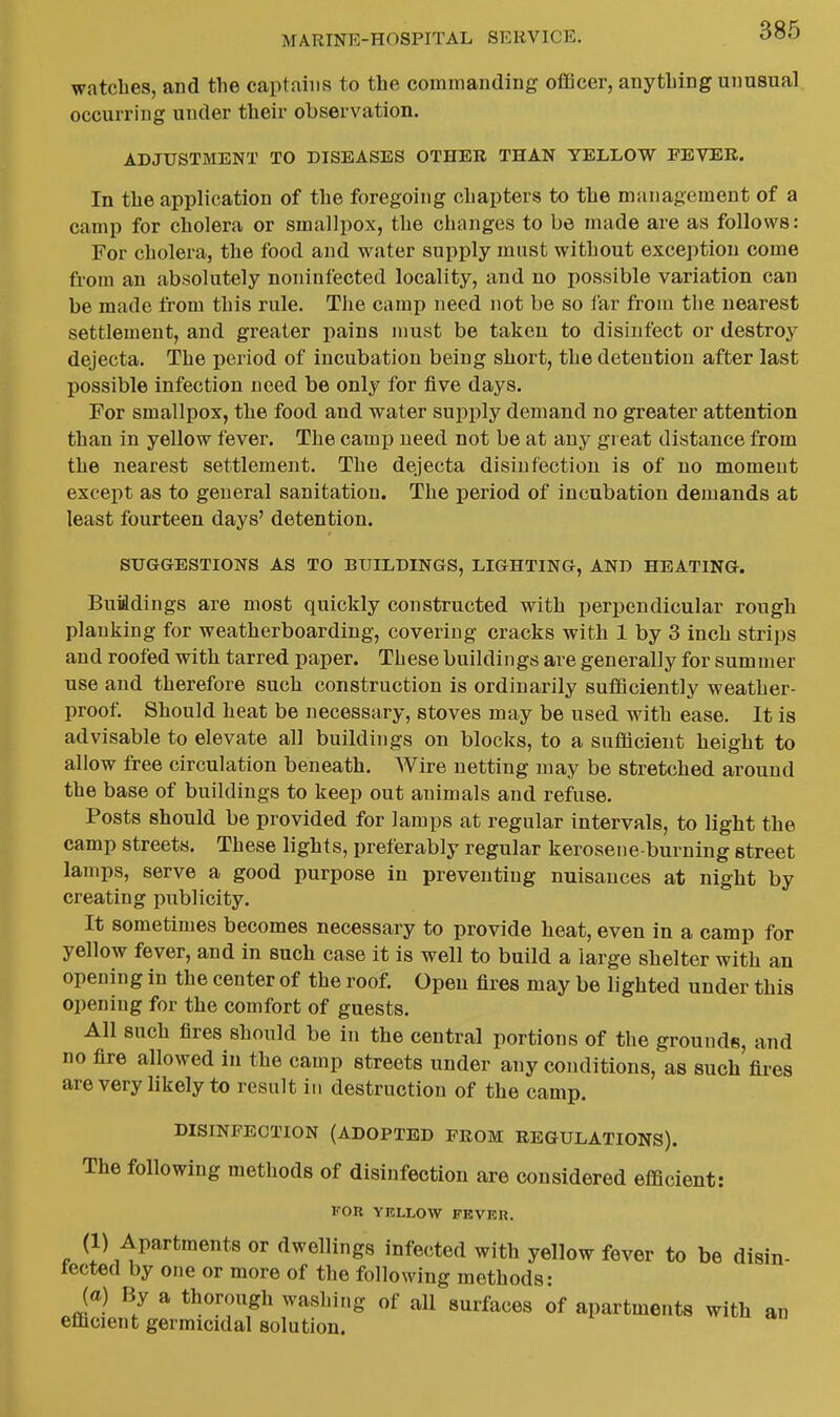 watches, and the captains to the commanding oflQcer, anything unusual occurring under their observation. ADJUSTMENT TO DISEASES OTHER THAN YELLOW FEVER. In the application of the foregoing chapters to the management of a camp for cholera or smallpox, the changes to be made are as follows: For cholera, the food and water supply must without exception come from an absolutely noninfected locality, and no possible variation can be made from this rnle. The camp need not be so far from the nearest settlement, and greater i^ains must be taken to disinfect or destroy dejecta. The period of incubation being short, the detention after last possible infection need be only for five days. For smallpox, the food and water supply demand no greater attention than in yellow fever. The camj) need not be at any gi eat distance from the nearest settlement. The dejecta disinfection is of no moment except as to general sanitation. The period of incubation demands at least fourteen days' detention. SUGGESTIONS AS TO BUILDINGS, LIGHTING, AND HEATING. Buiidings are most quickly constructed with perpendicular rough planking for weatherboarding, covering cracks with 1 by 3 inch strips and roofed with tarred paper. These buildings are generally for summer use and therefore such construction is ordinarily sufQciently weather- proof. Should heat be necessary, stoves may be used with ease. It is advisable to elevate all buildings on blocks, to a sufficient height to allow free circulation beneath. Wire netting may be stretched around the base of buildings to keep out animals and refuse. Posts should be provided for lamps at regular intervals, to light the camp streets. These lights, preferably regular kerosene-burning street lamps, serve a good purpose in preventing nuisances at night by creating publicity. It sometimes becomes necessary to provide heat, even in a camp for yellow fever, and in such case it is well to build a large shelter with an opening in the center of the roof. Open fires may be lighted under this opening for the comfort of guests. All such fires should be in the central portions of the grounds, and no fire allowed in the camp streets under any conditions, as such fires arevery likely to result in destruction of the camp. DISINFECTION (ADOPTED FROM REGULATIONS). The following methods of disinfection are considered efficient: FOR YELLOW FEVER. (1) Apartments or dwellings infected with yellow fever to be disin- tected by one or more of the following methods: (a) By a thorough washing of all surfaces of apartments with an efficient germicidal solution.