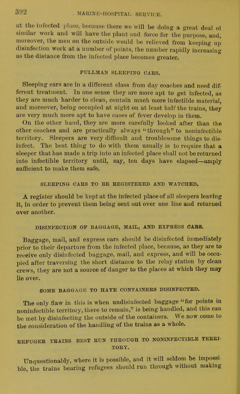 at the infected pliice, becniise there wo will be doing a great deal ol similar work and will have the plant iind force for the purpose, and, moreover, the men on the outside would be relieved from keeping up disinfection work at a number of points, the number rapidly increasing as the distance from the infected place becomes greater. PULLMAN SLEEPING OARS. Sleeping cars are in a different class from day coaches and need dif- ferent treatment. In one sense they are more apt to get infected, as they are much harder to clean, contain much more infectible material, and moreover, being occupied at night on at least half the trains, they are very much more apt to have cases of fever develop in them. On the other hand, they are more carefully looked after than the other coaches and are practically always through to noninfectible territory. Sleepers are very difficult and troublesome things to dis- infect. The best thing to do with them usually is to require that a sleeper that has made a trip into an infected place shall not be returned into infectible territory until, say, ten days have elapsed—amply sufficient to make them safe. SLEEPING CAES TO BE REGISTERED AND WATOHBD. A register should be kept at the infected place of all sleepers leaving it, in order to prevent them being sent out over one line and returned over another. DISINFECTION OF BAGGAGE, MAIL, AND EXPRESS CAES. Baggage, mail, and express cars should be disinfected immediately prior to their departure from the infected place, because, as they are to receive only disinfected baggage, mail, and express, and will be occu- pied after traversing the short distance to the relay station by clean crews, they are not a source of danger to the places at which they may lie over. SOME BAGGAGE TO HAVE CONTAINERS DISINFECTED. The only flaw in this is when undisiufected baggage for points in noninfectible territory, there to remain, is being handled, and this can be met by disinfecting the outside of the containers. We now come to the consideration of the handling of the trains as a whole. REFUGEE TRAINS BEST RUN THROUGH TO NONINFECTIBLE TERRI- TORY. Unquestionably, where it is possible, and it will seldom be impossi- ble, the trains bearing refugees should run through without making