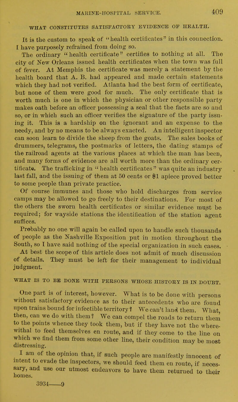 WHAT CONSTITUTES SATISFACTORY EVIDENCE OF HEALTH. It is tbe custom to speak of healtli certificates in tliis counection. I liave purposely refrained from doing so. Tlie ordinary health certificate certifies to nothing at all. The city of New Orleans issued health certificates when the town was full of fever. At Memphis the certificate was merely a statement by the health board that A. B. had appeared and made certain statements which they had not verified. Atlanta had the best form of certificate, but none of them were good for much. The only certificate that is worth much is one in which the physician or other responsible party makes oath before an officer possessing a seal that the facts are so and so, or in which such an officer verifies the signature of the party issu- ing it. This is a hardship on the ignorant and an expense to the needy, and by no means to be always exacted. An intelligent inspector can soon learn to divide the sheep from the goats. The sales books of drummers, telegrams, the postmarks of letters, the dating stamj»s of the railroad agents at the various places at which the man has been, and many forms of evidence are all worth more than the ordinary cer- tificate. The trafficking in  health certificates  was quite an industry last fall, and the issuing of them at 50 cents or $1 apiece proved better to some people than private practice. Of course immunes and those who hold discharges from service camps may be allowed to go freely to their destinations. For most of the others the sworn health certificates or similar evidence must be required; for wayside stations the identification of the station agent suffices. Probably no one will again be called upon to handle such thousands of people as the Nashville Exposition put in motion throughout the South, so I have said nothing of the special organization in such cases. At best the scope of this article does not admit of much discussion of details. They must be left for their management to individual judgment. WHAT IS TO BE DONE WITH PERSONS WHOSE HISTORY IS IN DOUBT. One part is of interest, however. What is to be done with persons without satisfactory evidence as to their antecedents who are found upon trains bound for infectible territory ? We can't land them. What, then, can we do with them? We can compel the roads to return them to the points whence they took them, but if they have not the where- withal to feed themselves en route, and if they come to the line on which we find them from some other line, their condition may be most distressing. I am of the opinion that, if such people are manifestly innocent of intent to evade the inspectors, we should feed them en route, if neces- sary, and use our utmost endeavors to have them returned to their homes, 3931 9