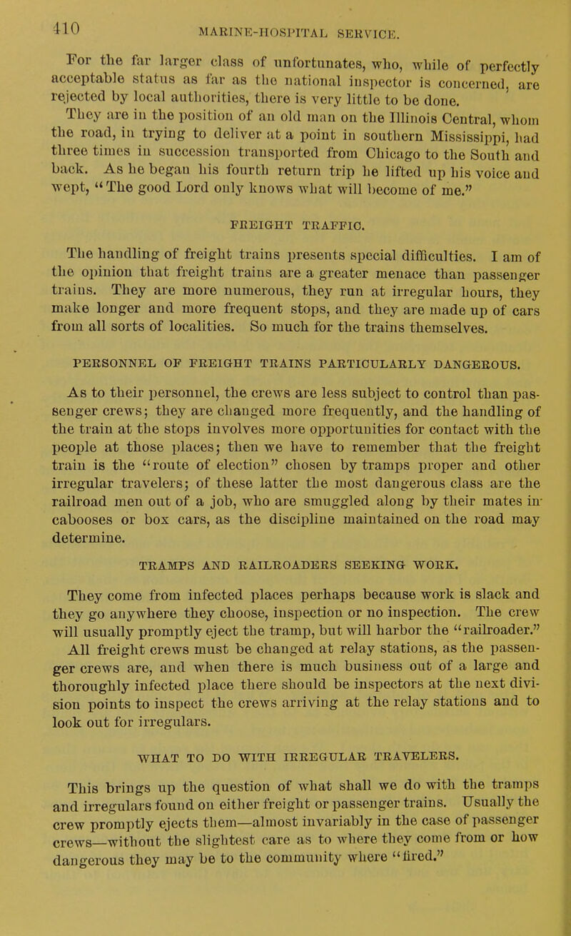 For the far larger class of unfortunates, who, while of perfectly acceptable status as far as the national inspector is concerned, are rejected by local authorities, there is very little to be done. They are in the position of an old man on the Illinois Central, whom the road, in trying to deliver at a point in southern Mississippi, had three times in succession transported from Chicago to the South and back. As he began his fourth return trip he lifted up his voice and wept,  The good Lord only knows what will become of me. FREIGHT TRAFFIC. The handling of freight trains presents special difficulties. I am of the opinion that freight trains are a greater menace than passenger trains. They are more numerous, they run at irregular hours, they make longer and more frequent stops, and they are made up of cars from all sorts of localities. So much for the trains themselves. PERSONNEL OF FREIOHT TRAINS PARTICULARLY DANGEROUS. As to their personnel, the crews are less subject to control than pas- senger crews; they are changed more frequently, and the handling of the train at the stops involves more opportunities for contact with the people at those i)laces; then we have to remember that the freight train is the route of election chosen by tramps proper and other irregular travelers; of these latter the most dangerous class are the railroad men out of a job, who are smuggled along by their mates in- cabooses or box cars, as the discipline maintained on the road may determine. TRAMPS AND RAILROADERS SEEKING WORK. They come from infected places perhaps because work is slack and they go anywhere they choose, inspection or no inspection. The crew will usually promptly eject the tramp, but will harbor the railroader. All freight crews must be changed at relay stations, as the passen- ger crews are, and when there is much business out of a large and thoroughly infected place there should be inspectors at the next divi- sion points to inspect the crews arriving at the relay stations and to look out for irregulars. WHAT TO DO WITH IRREGULAR TRAVELERS. This brings up the question of what shall we do with the tramps and irregulars found on either freight or passenger trains. Usually the crew promptly ejects them—almost invariably in the case of passenger crews—without the slightest care as to where they come from or how dangerous they may be to the community where lired.