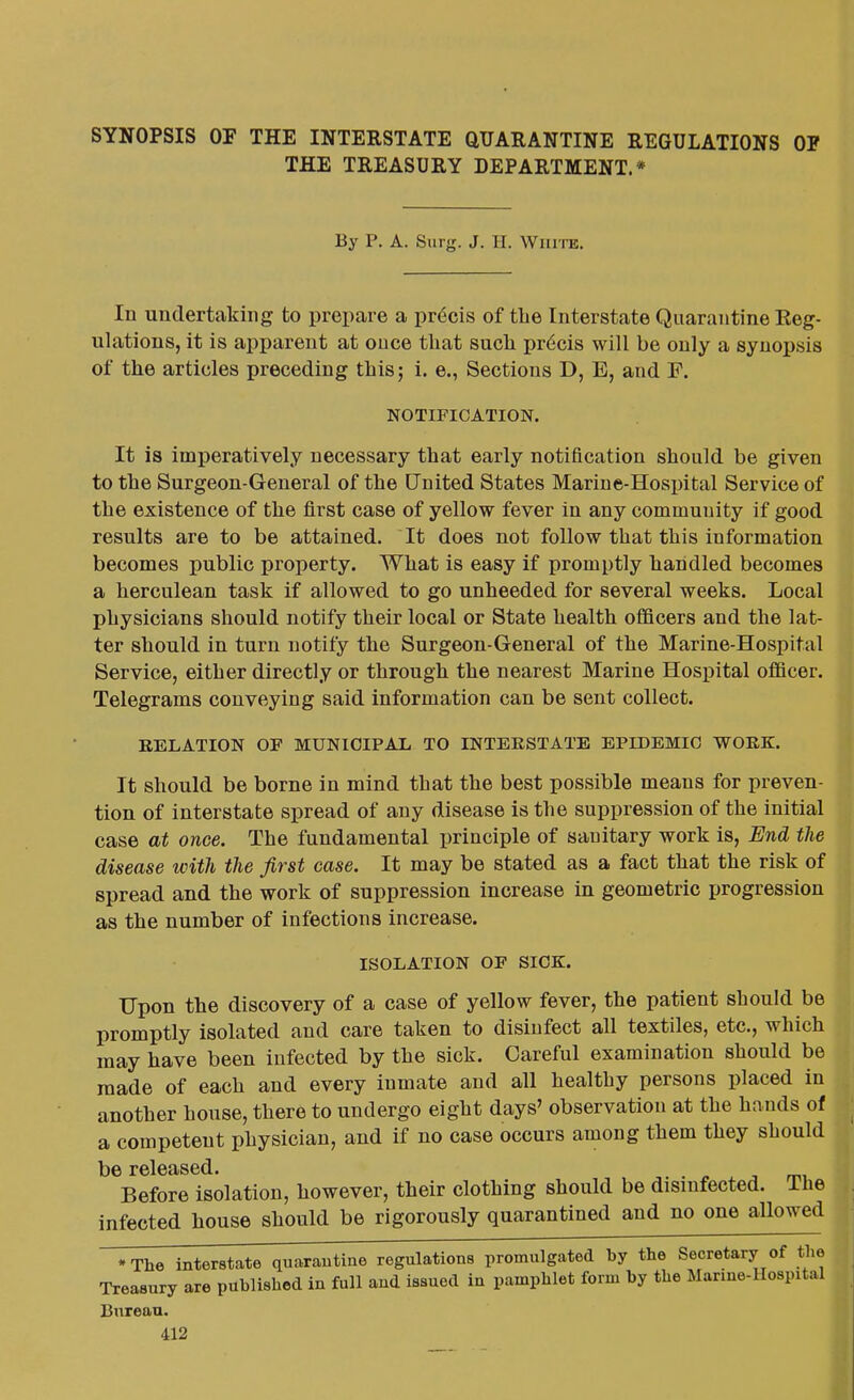 SYNOPSIS OF THE INTERSTATE QUARANTINE REGULATIONS OP THE TREASURY DEPARTMENT.* By P. A. Surg. J. II. White. In undertaking to prepare a pr6cis of tlie Interstate Quarantine Eeg- ulations, it is apparent at ouce that such pr6cis will be only a synopsis of the articles preceding this; i. e., Sections D, E, and F. NOTIFICATION. It is imperatively necessary that early notification should be given to the Surgeon-General of the United States Marine-Hospital Service of the existence of the first case of yellow fever in any community if good results are to be attained. It does not follow that this information becomes public property. What is easy if promptly handled becomes a herculean task if allowed to go unheeded for several weeks. Local physicians should notify their local or State health officers and the lat- ter should in turn notify the Surgeon-General of the Marine-Hospital Service, either directly or through the nearest Marine Hospital officer. Telegrams conveying said information can be sent collect. RELATION OF MUNICIPAL TO INTERSTATE EPIDEMIC WORK. It should be borne in mind that the best possible means for preven- tion of interstate spread of any disease is the suppression of the initial case at once. The fundamental principle of sauitary work is, End the disease with the first case. It may be stated as a fact that the risk of spread and the work of suppression increase in geometric progression as the number of infections increase. ISOLATION OF SICK. Upon the discovery of a case of yellow fever, the patient should be promptly isolated and care taken to disinfect all textiles, etc., which may have been infected by the sick. Careful examination should be made of each and every inmate and all healthy persons placed in another house, there to undergo eight days' observation at the hands of a competent physician, and if no case occurs among them they should Before isolation, however, their clothing should be disinfected. The infected house should be rigorously quarantined and no one allowed -The interstate quarantine regulations promulgated by the Secretary of the Treasury are published in full and issued in pamphlet form by the Marine-Hospital Bureau.