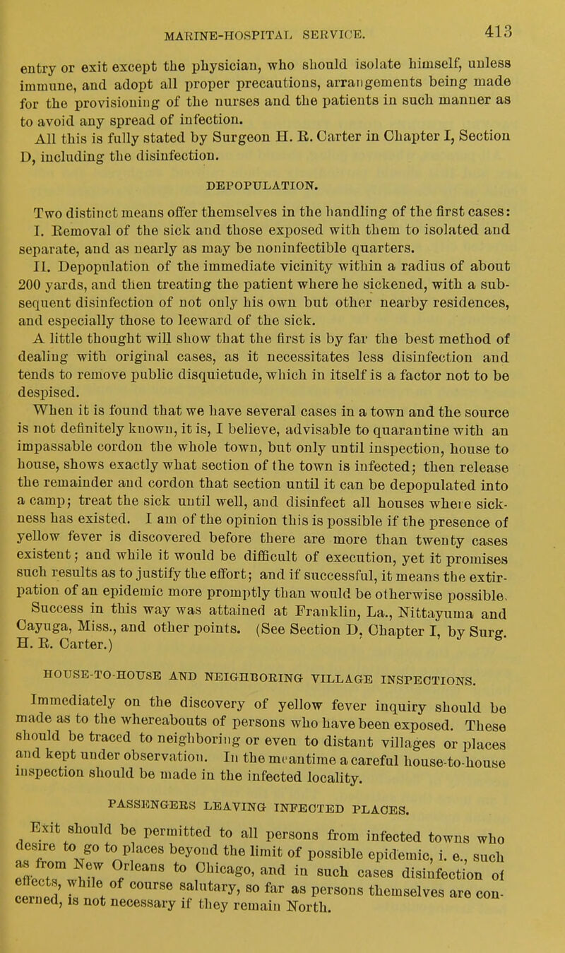 entry or exit except the physician, who should isolate himself, unless immune, and adopt all proper precautions, arrangements being made for the provisioning of the nurses and the patients in such manner as to avoid any spread of infection. All this is fully stated by Surgeon H. E. Carter in Chapter I, Section D, including the disinfection. DEPOPULATION. Two distinct means offer themselves in the handling of the first cases: I. Eemoval of the sick and those exposed with them to isolated and separate, and as nearly as may be noninfectible quarters. II. DeiJopnlation of the immediate vicinity within a radius of about 200 yards, and then treating the patient where he sickened, with a sub- sequent disinfection of not only his own but otlier nearby residences, and especially those to leeward of the sick. A little thought will show that the first is by far the best method of dealing with original cases, as it necessitates less disinfection and tends to remove public disquietude, which in itself is a factor not to be despised. When it is found that we have several cases in a town and tbe source is not definitely known, it is, I believe, advisable to quarantine with an impassable cordon the whole town, but only until inspection, house to house, shows exactly what section of the town is infected; then release the remainder and cordon that section until it can be depopulated into a camp; treat the sick until well, and disinfect all houses wheie sick- ness has existed. I am of the opinion this is possible if the presence of yellow fever is discovered before there are more than twenty cases existent; and while it would be difficult of execution, yet it promises such results as to justify the effort; and if successful, it means the extir- pation of an epidemic more promptly than would be otherwise possible. Success in this way was attained at Franklin, La., N^ittayuma and Cayuga, Miss., and other points. (See Section D, Chapter I, by Surg. H. E. Carter.) HOUSE-TO-HOUSE AND NEIGHBORINa VILLAGE INSPECTIONS. Immediately on the discovery of yellow fever inquiry should be made as to the whereabouts of persons who have been exposed. These should be traced to neighboring or even to distant villages or places and kept under observation. In the meantime a careful house-to-liouse inspection should be made in the infected locality. PASSENGERS LEAVING INFECTED PLACES. Exit Should be permitted to all persons from infected towns who desire to go to places beyond the limit of possible epidemic, i. e., such as from New Orleans to Chicago, and in such cases disiiifect/on ol cerld 7, . '''''''' P^'^^^^ themselves are con- cerned, IS not necessary if they remain North.