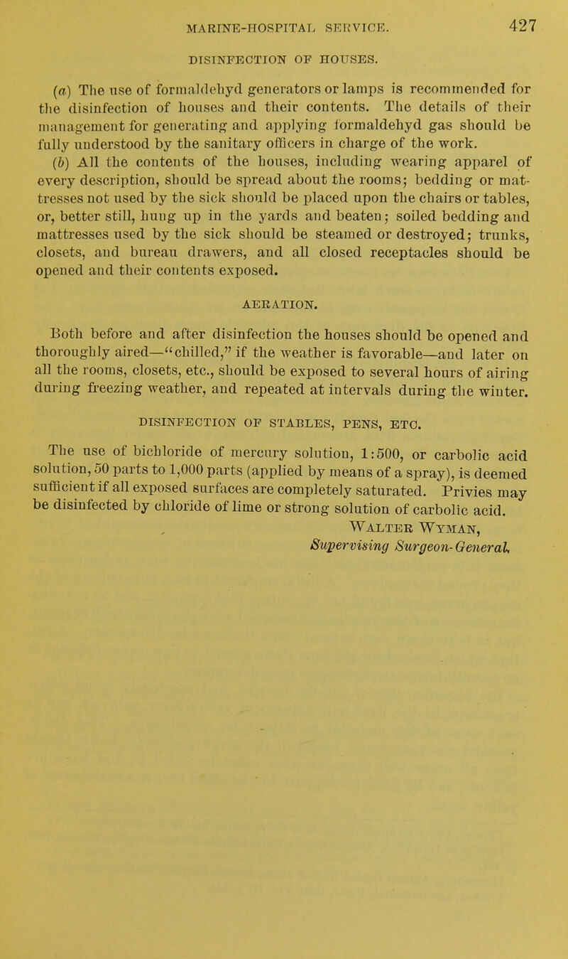 DISINFECTION OF HOUSES. (a) The use of formaldehyd generators or lamps is recommended for the disinfection of houses and their contents. The details of their management for generating and applying Ibrmaldehyd gas should be fully understood by the sanitary officers in charge of the work. (b) All the contents of the houses, including wearing apparel of every description, should be spread about the rooms; bedding or mat- tresses not used by the sicli should be jjlaced upon the chairs or tables, or, better still, hung up in tlie yards and beaten; soiled bedding and mattresses used by the sick should be steamed or destroyed; trunks, closets, and bureau drawers, and all closed receptacles should be opened and their contents exposed. AEKATION. Both before and after disinfection the houses should be opened and thoroughly aired—chilled, if the weather is favorable—and later on all the rooms, closets, etc., should be exposed to several hours of airing during freezing weather, and repeated at intervals during the winter. DISINFECTION OF STABLES, PENS, ETC. The use of bichloride of mercury solution, 1:500, or carbolic acid solution, 50 parts to 1,000 parts (applied by means of a spray), is deemed sufficient if all exposed surfaces are completely saturated. Privies may be disinfected by chloride of lime or strong solution of carbolic acid. Walter Wyman, Supervising Surgeon- General