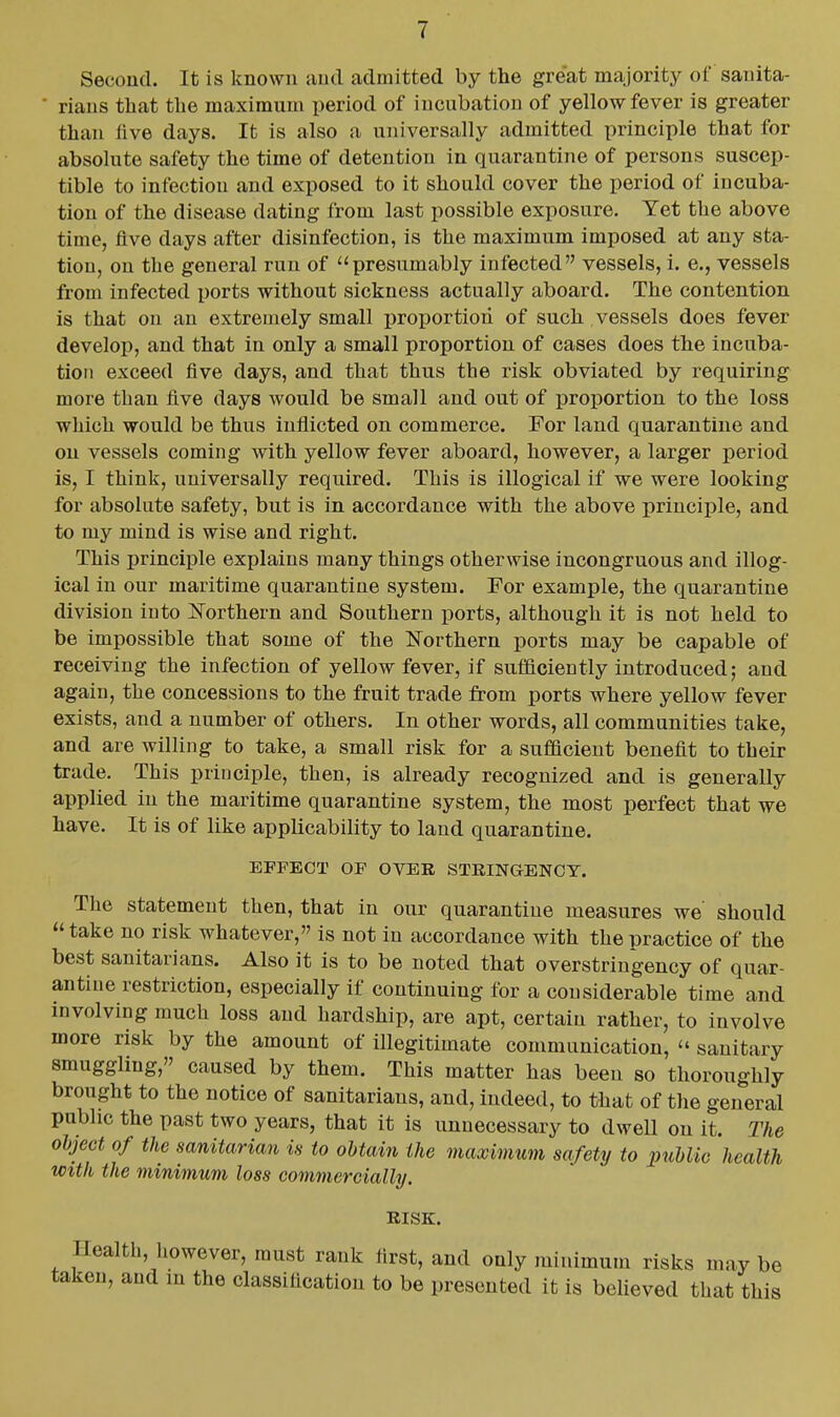 Second. It is known and admitted by the gre'at majority of sanita- • rians that the maximum period of incubation of yellow fever is greater than five days. It is also a universally admitted principle that for absolute safety the time of detention in quarantine of persons suscep- tible to infection and exposed to it should cover the period of incuba- tion of the disease dating from last possible exposure. Yet the above time, five days after disinfection, is the maximum imposed at any sta- tion, on the general run of presumably infected vessels, i. e., vessels from infected ports without sickness actually aboard. The contention is that on an extremely small proportion of such vessels does fever develop, and that in only a small proportion of cases does the incuba- tion exceed five days, and that thus the risk obviated by requiring more than five days would be small and out of proportion to the loss which would be thus inflicted on commerce. For land quarantine and on vessels coming with yellow fever aboard, however, a larger period is, I think, universally required. This is illogical if we were looking for absolute safety, but is in accordance with the above principle, and to my mind is wise and right. This principle explains many things otherwise incongruous and illog- ical in our maritime quarantine system. For example, the quarantine division into IsTorthern and Southern ports, although it is not held to be impossible that some of the Northern ports may be capable of receiving the infection of yellow fever, if sufficiently introduced; and again, the concessions to the fruit trade from ports where yellow fever exists, and a number of others. In other words, all communities take, and are willing to take, a small risk for a sufficient benefit to their trade. This principle, then, is already recognized and is generally applied in the maritime quarantine system, the most perfect that we have. It is of like applicability to land quarantine. EFFECT OF OVER STRINGENCY. The statement then, that in our quarantine measures we' should take no risk whatever, is not in accordance with the practice of the best sanitarians. Also it is to be noted that overstringency of quar- antine restriction, especially if continuing for a considerable time and involving much loss and hardship, are apt, certain rather, to involve more risk by the amount of illegitimate communication,  sanitary smuggling, caused by them. This matter has been so thoroughly brought to the notice of sanitarians, and, indeed, to that of the general public the past two years, that it is unnecessary to dwell on it. The object of the sanitarian is to obtain the maximum safety to public health with the minimum loss commercially. RISK. Health, however, must rank first, and only minimum risks may be taken, and m the classification to be presented it is believed that this