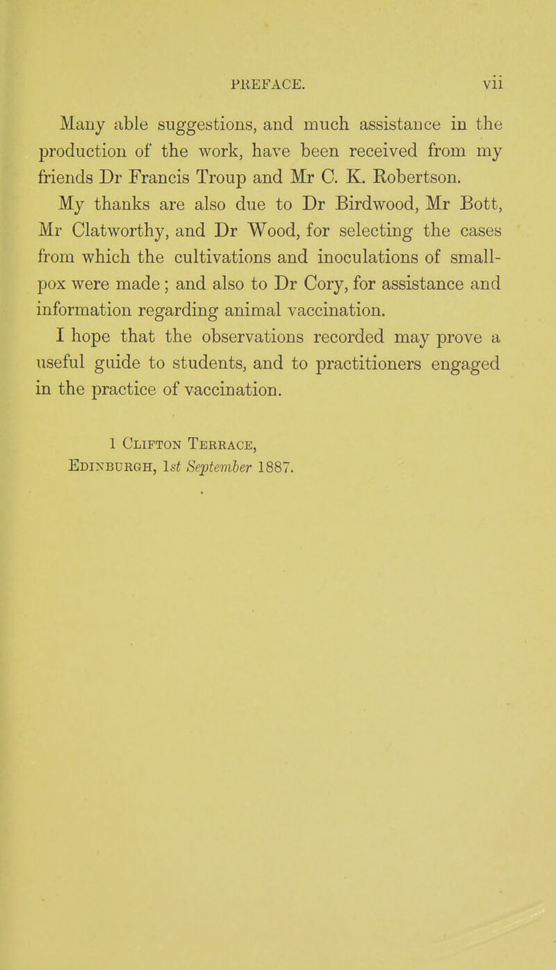 Many able suggestions, and much assistance in the production of the work, have been received from my friends Dr Francis Troup and Mr 0. K. Robertson. My thanks are also due to Dr Birdwood, Mr Bott, Mr Clatworthy, and Dr Wood, for selecting the cases from which the cultivations and inoculations of small- pox were made; and also to Dr Cory, for assistance and information regarding animal vaccination. I hope that the observations recorded may prove a useful guide to students, and to practitioners engaged in the practice of vaccination. 1 Clifton Terrace, Edinburgh, Is^ September 1887.