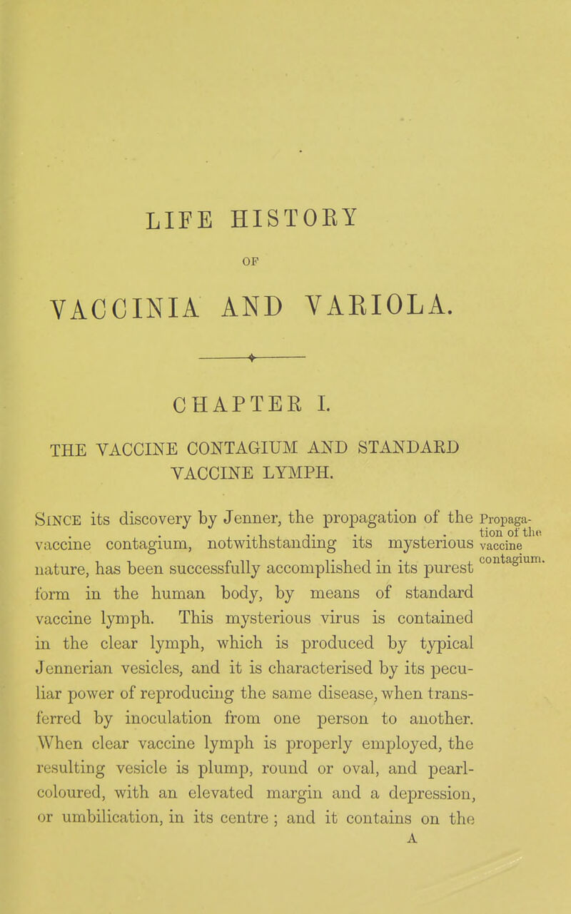 LIFE HISTOEY OF VACCINIA AND VARIOLA. CHAPTER 1. THE VACCINE CONTAGIUM AND STANDARD VACCINE LYMPH. Since its discovery by Jenner, the propagation of the Propaga- vaccine contagium, notwithstanding its myst erions vaccine nature, has been successfully accomplished in its purest ^°^^*^siuiti. form in the human body, by means of standard vaccine lymph. This mysterious virus is contained in the clear lymph, which is produced by typical Jennerian vesicles, and it is characterised by its pecu- liar power of reproducing the same disease, when trans- ferred by inoculation from one person to another. When clear vaccine lymph is properly employed, the resulting vesicle is plump, round or oval, and pearl- coloured, with an elevated margin and a depression, or umbilication, in its centre ; and it contains on the A