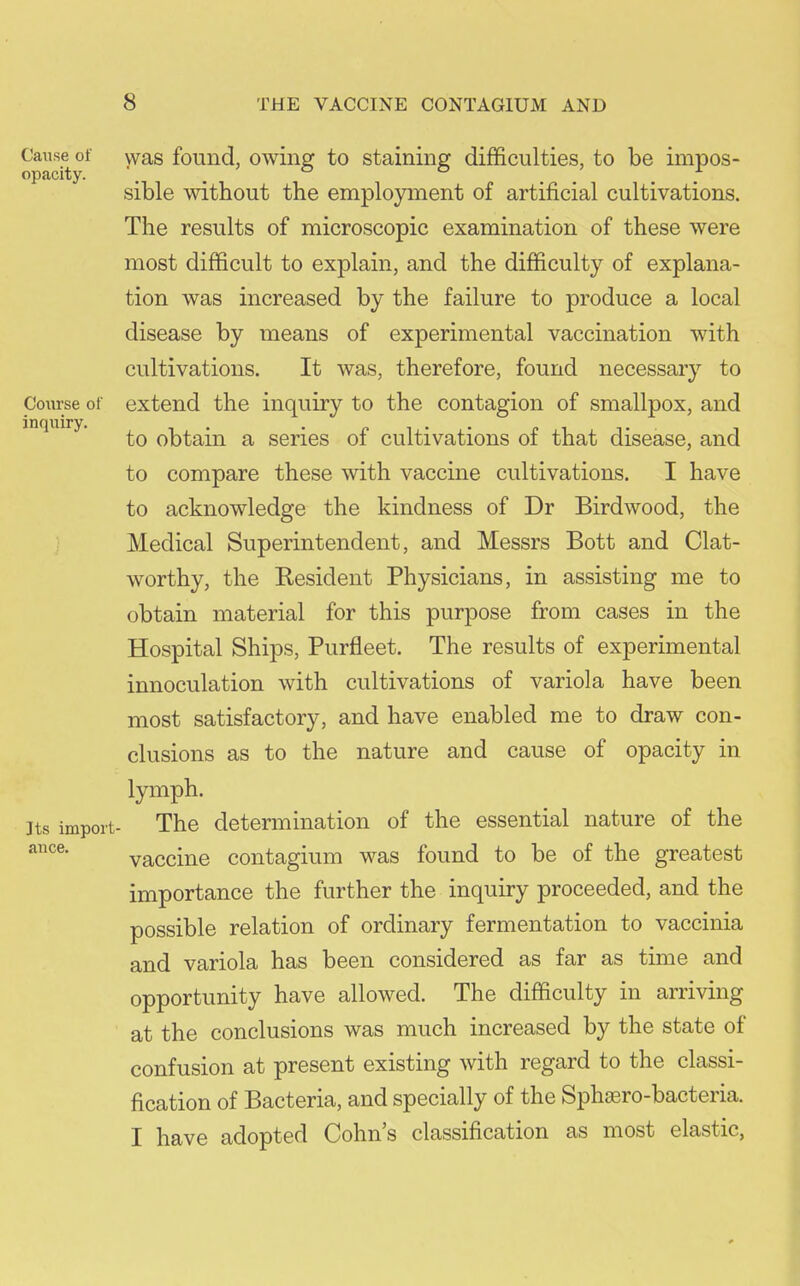 Cause of opacity. Course of inqiiiry. Its import- ance. yvas found, owing to staining difficulties, to be impos- sible without the employment of artificial cultivations. The results of microscopic examination of these were most difficult to explain, and the difficulty of explana- tion was increased by the failure to produce a local disease by means of experimental vaccination with cultivations. It was, therefore, found necessary to extend the inquiry to the contagion of smallpox, and to obtain a series of cultivations of that disease, and to compare these with vaccine cultivations. I have to acknowledge the kindness of Dr Birdwood, the Medical Superintendent, and Messrs Bott and Clat- worthy, the Kesident Physicians, in assisting me to obtain material for this purpose from cases in the Hospital Ships, Purfleet. The results of experimental innoculation with cultivations of variola have been most satisfactory, and have enabled me to draw con- clusions as to the nature and cause of opacity in lymph. The determination of the essential nature of the vaccine contagium was found to be of the greatest importance the further the inquiry proceeded, and the possible relation of ordinary fermentation to vaccinia and variola has been considered as far as time and opportunity have allowed. The difficulty in arriving at the conclusions was much increased by the state of confusion at present existing with regard to the classi- fication of Bacteria, and specially of the Sphaero-bacteria. I have adopted Cohn's classification as most elastic,