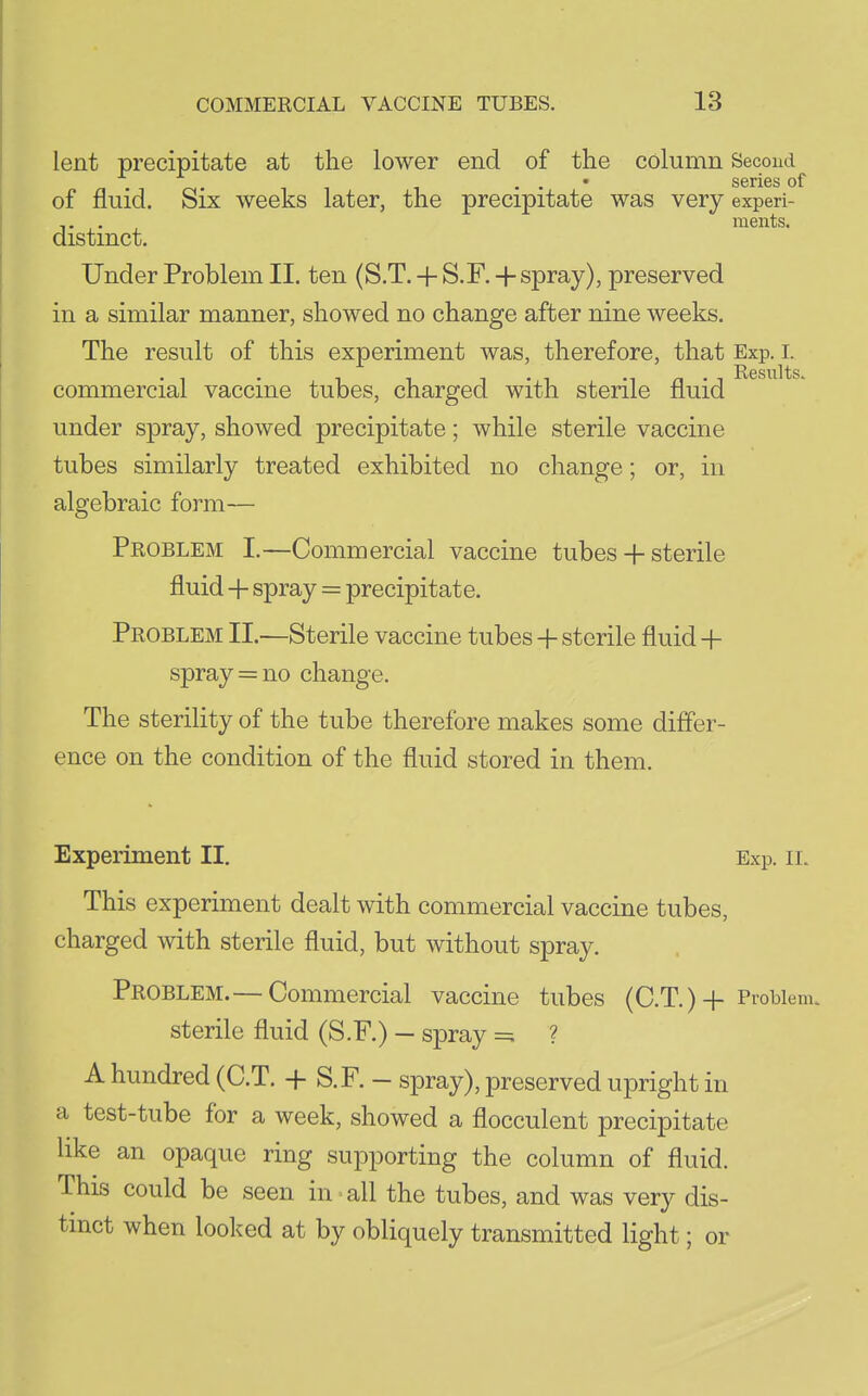 lent precipitate at the lower end of the column Second . . • series of of fluid. Six weeks later, the precipitate was very experi- . , ments. distinct. Under Problem II. ten (S.T. + S.F. + spray), preserved in a similar manner, showed no change after nine weeks. The result of this experiment was, therefore, that Exp. i. commercial vaccine tubes, charged with sterile fluid under spray, showed precipitate; while sterile vaccine tubes similarly treated exhibited no change; or, in algebraic form— Problem I.—Commercial vaccine tubes + sterile fluid + spray = precipitate. Problem II.—Sterile vaccine tubes + sterile fluid + spray = 110 change. The sterility of the tube therefore makes some differ- ence on the condition of the fluid stored in them. Experiment II. Exp. il This experiment dealt with commercial vaccine tubes, charged with sterile fluid, but without spray. Problem.— Commercial vaccine tubes (C.T.)+ Problem, sterile fluid (S.F.) — spray =; ? A hundred (C.T. + S.F. — spray), preserved upright in a test-tube for a week, showed a flocculent precipitate like an opaque ring supporting the column of fluid. This could be seen in-all the tubes, and was very dis- tinct when looked at by obliquely transmitted light; or