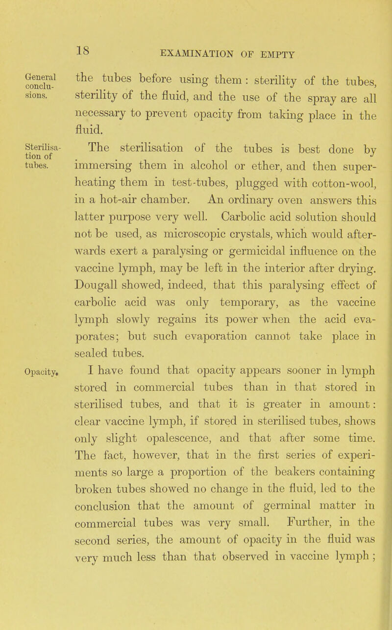 ?o?cT^ hefore using them : sterility of the tubes, sions. sterility of the fluid, and the use of the spray are all necessary to prevent opacity from taking place in the fluid. sterUisa- The sterilisation of the tubes is best done bv tion of . . . tubes. immersing them in alcohol or ether, and then super- heating them in test-tubes, plugged with cotton-wool, in a hot-air chamber. An ordinary oven answers this latter purpose very well. Carbolic acid solution should not be used, as microscopic crystals, which would after- wards exert a paralysing or germicidal influence on the vaccine lymph, may be left in the interior after drying. Dougall showed, indeed, that this paralysing effect of carbolic acid was only temporary, as the vaccine lymph slowly regains its power when the acid eva- porates; but such evaporation cannot take j)lace in sealed tubes. Opacity, I have found that opacity appears sooner in lymph stored in commercial tubes than in that stored in sterilised tubes, and that it is greater in amount: clear vaccine lymph, if stored in sterilised tubes, shows only slight opalescence, and that after some time. The fact, however, that in the first series of experi- ments so large a proportion of the beakers containing broken tubes showed no change in the fluid, led to the conclusion that the amount of germinal matter in commercial tubes was very small. Further, in the second series, the amount of opacity in the fluid was very much less than that observed in vaccine Ijanph ;