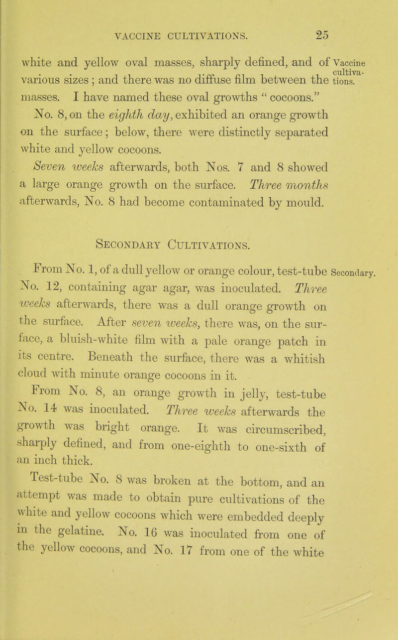 white and yellow oval masses, sharply defined, and of Vaccine various sizes ; and there was no diffuse film between the tions. masses. I have named these oval growths  cocoons. No. 8, on the eighth day, exhibited an orange growth on the surface; below, there w^ere distinctly separated white and yellow cocoons. Seven weeks afterwards, both Nos. 7 and 8 showed a large orange growth on the surface. Three months afterwards, No. 8 had become contaminated by mould. Secondary Cultivations. From No. 1, of a dull yellow or orange colour, test-tube Secondary. No. 12, containing agar agar, was inoculated. Three tveeks afterwards, there was a dull orange growth on the surface. After seven weeks, there was, on the sur- face, a bluish-white film with a pale orange patch in its centre. Beneath the surface, there was a whitish cloud with minute orange cocoons in it. From No. 8, an orange growth in jelly, test-tube No. 14 was inoculated. Three weeks afterwards the growth was bright orange. It was circumscribed, .sharply defined, and from one-eighth to one-sixth of an inch thick. Test-tube No. 8 was broken at the bottom, and an attempt was made to obtain pure cultivations of the white and yellow cocoons which were embedded deeply m the gelatine. No. 16 was inoculated from one of the yellow cocoons, and No. 17 from one of the white